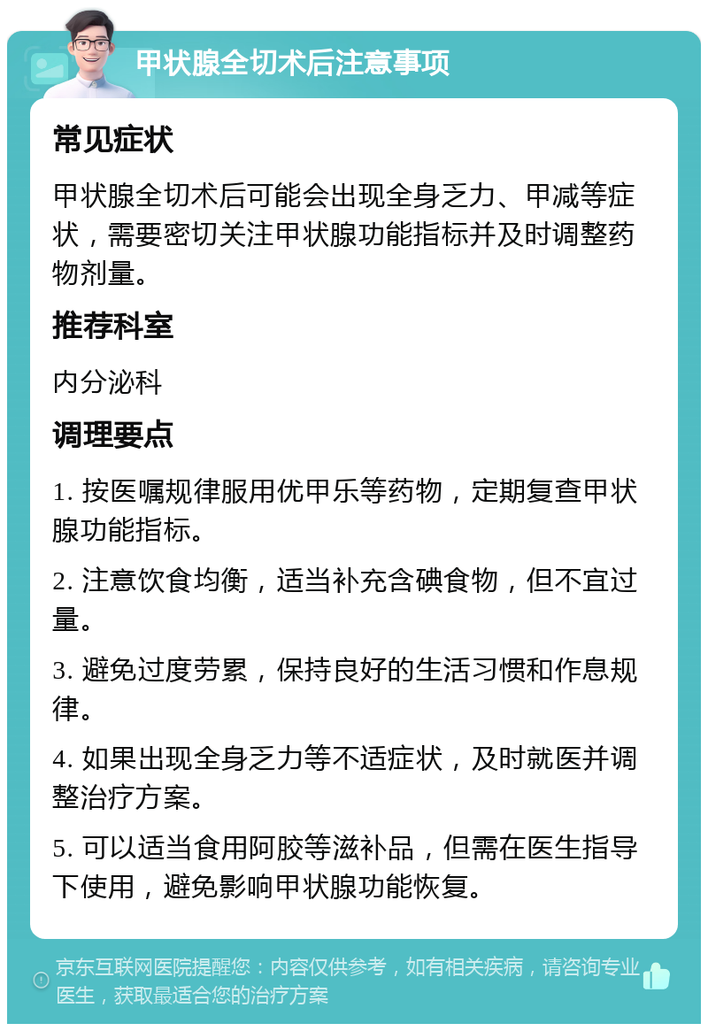 甲状腺全切术后注意事项 常见症状 甲状腺全切术后可能会出现全身乏力、甲减等症状，需要密切关注甲状腺功能指标并及时调整药物剂量。 推荐科室 内分泌科 调理要点 1. 按医嘱规律服用优甲乐等药物，定期复查甲状腺功能指标。 2. 注意饮食均衡，适当补充含碘食物，但不宜过量。 3. 避免过度劳累，保持良好的生活习惯和作息规律。 4. 如果出现全身乏力等不适症状，及时就医并调整治疗方案。 5. 可以适当食用阿胶等滋补品，但需在医生指导下使用，避免影响甲状腺功能恢复。