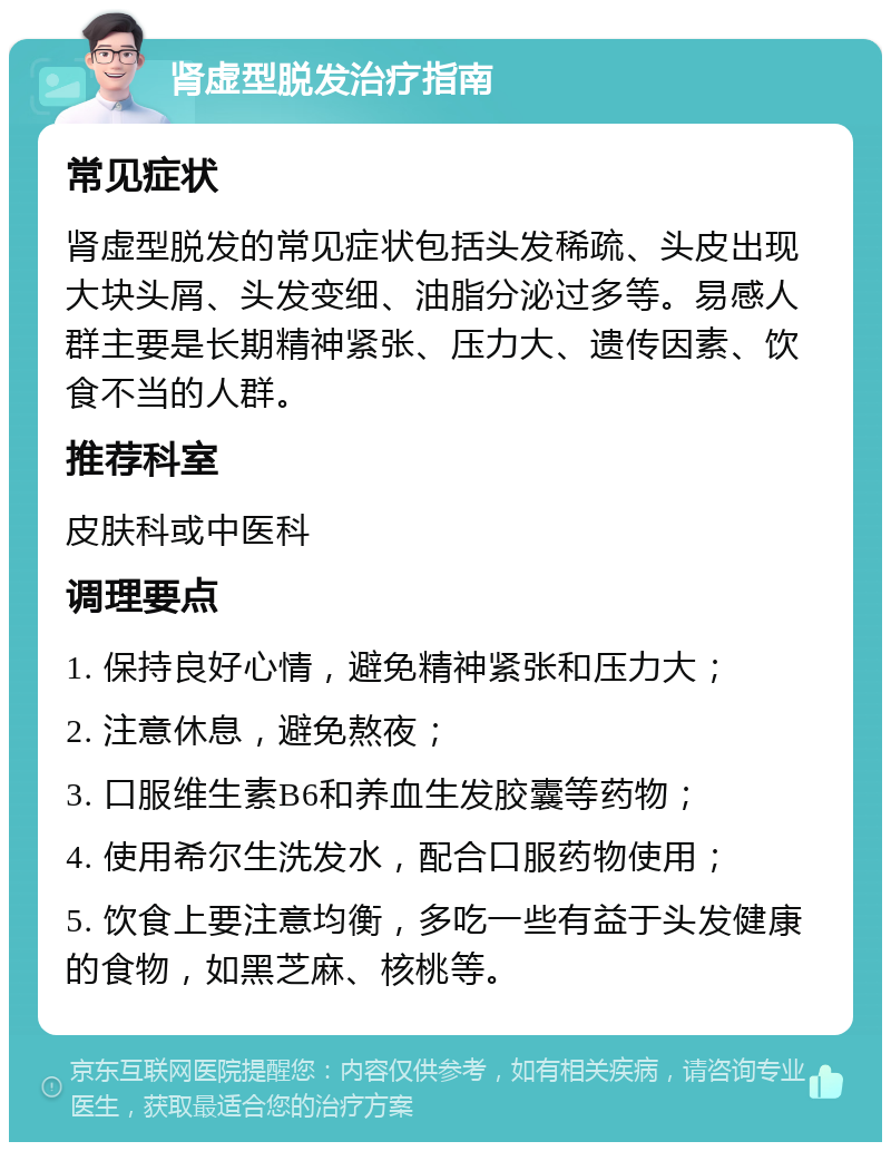 肾虚型脱发治疗指南 常见症状 肾虚型脱发的常见症状包括头发稀疏、头皮出现大块头屑、头发变细、油脂分泌过多等。易感人群主要是长期精神紧张、压力大、遗传因素、饮食不当的人群。 推荐科室 皮肤科或中医科 调理要点 1. 保持良好心情，避免精神紧张和压力大； 2. 注意休息，避免熬夜； 3. 口服维生素B6和养血生发胶囊等药物； 4. 使用希尔生洗发水，配合口服药物使用； 5. 饮食上要注意均衡，多吃一些有益于头发健康的食物，如黑芝麻、核桃等。