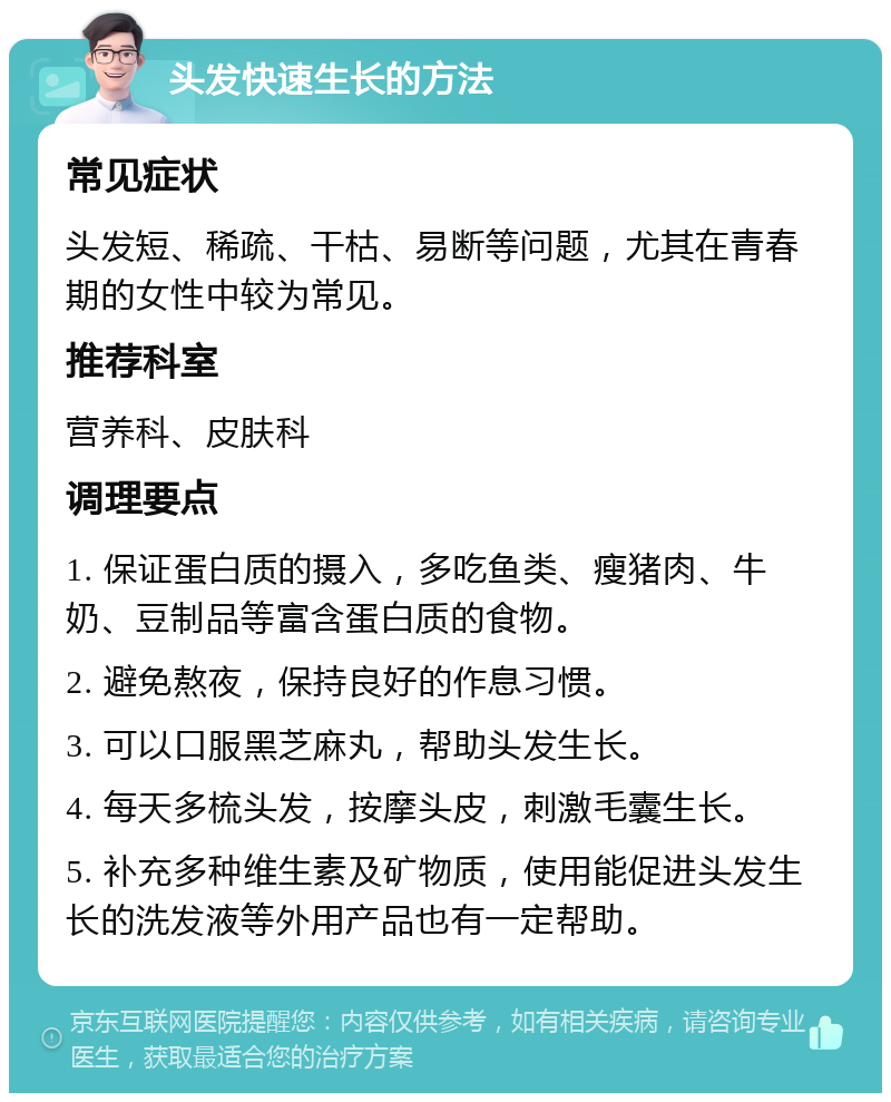 头发快速生长的方法 常见症状 头发短、稀疏、干枯、易断等问题，尤其在青春期的女性中较为常见。 推荐科室 营养科、皮肤科 调理要点 1. 保证蛋白质的摄入，多吃鱼类、瘦猪肉、牛奶、豆制品等富含蛋白质的食物。 2. 避免熬夜，保持良好的作息习惯。 3. 可以口服黑芝麻丸，帮助头发生长。 4. 每天多梳头发，按摩头皮，刺激毛囊生长。 5. 补充多种维生素及矿物质，使用能促进头发生长的洗发液等外用产品也有一定帮助。