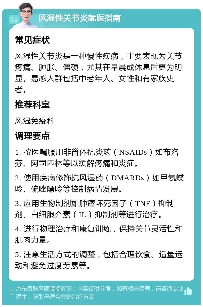 风湿性关节炎就医指南 常见症状 风湿性关节炎是一种慢性疾病，主要表现为关节疼痛、肿胀、僵硬，尤其在早晨或休息后更为明显。易感人群包括中老年人、女性和有家族史者。 推荐科室 风湿免疫科 调理要点 1. 按医嘱服用非甾体抗炎药（NSAIDs）如布洛芬、阿司匹林等以缓解疼痛和炎症。 2. 使用疾病修饰抗风湿药（DMARDs）如甲氨蝶呤、硫唑嘌呤等控制病情发展。 3. 应用生物制剂如肿瘤坏死因子（TNF）抑制剂、白细胞介素（IL）抑制剂等进行治疗。 4. 进行物理治疗和康复训练，保持关节灵活性和肌肉力量。 5. 注意生活方式的调整，包括合理饮食、适量运动和避免过度劳累等。