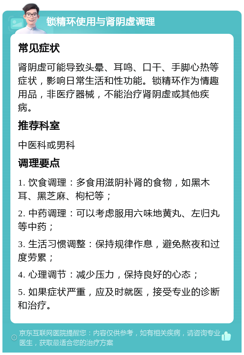 锁精环使用与肾阴虚调理 常见症状 肾阴虚可能导致头晕、耳鸣、口干、手脚心热等症状，影响日常生活和性功能。锁精环作为情趣用品，非医疗器械，不能治疗肾阴虚或其他疾病。 推荐科室 中医科或男科 调理要点 1. 饮食调理：多食用滋阴补肾的食物，如黑木耳、黑芝麻、枸杞等； 2. 中药调理：可以考虑服用六味地黄丸、左归丸等中药； 3. 生活习惯调整：保持规律作息，避免熬夜和过度劳累； 4. 心理调节：减少压力，保持良好的心态； 5. 如果症状严重，应及时就医，接受专业的诊断和治疗。