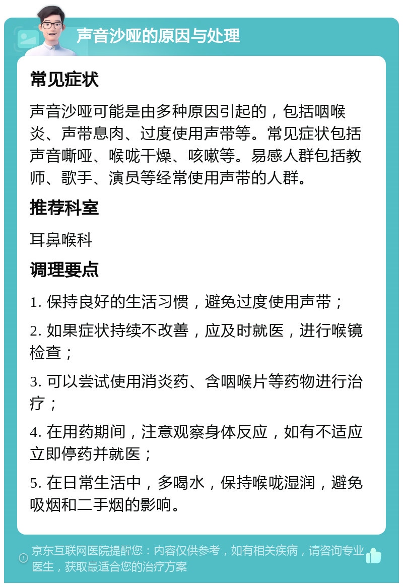 声音沙哑的原因与处理 常见症状 声音沙哑可能是由多种原因引起的，包括咽喉炎、声带息肉、过度使用声带等。常见症状包括声音嘶哑、喉咙干燥、咳嗽等。易感人群包括教师、歌手、演员等经常使用声带的人群。 推荐科室 耳鼻喉科 调理要点 1. 保持良好的生活习惯，避免过度使用声带； 2. 如果症状持续不改善，应及时就医，进行喉镜检查； 3. 可以尝试使用消炎药、含咽喉片等药物进行治疗； 4. 在用药期间，注意观察身体反应，如有不适应立即停药并就医； 5. 在日常生活中，多喝水，保持喉咙湿润，避免吸烟和二手烟的影响。