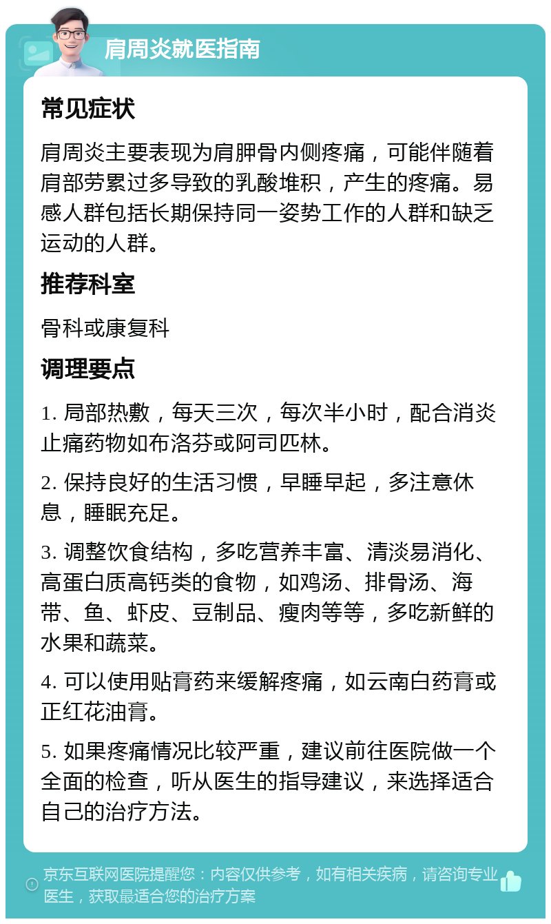 肩周炎就医指南 常见症状 肩周炎主要表现为肩胛骨内侧疼痛，可能伴随着肩部劳累过多导致的乳酸堆积，产生的疼痛。易感人群包括长期保持同一姿势工作的人群和缺乏运动的人群。 推荐科室 骨科或康复科 调理要点 1. 局部热敷，每天三次，每次半小时，配合消炎止痛药物如布洛芬或阿司匹林。 2. 保持良好的生活习惯，早睡早起，多注意休息，睡眠充足。 3. 调整饮食结构，多吃营养丰富、清淡易消化、高蛋白质高钙类的食物，如鸡汤、排骨汤、海带、鱼、虾皮、豆制品、瘦肉等等，多吃新鲜的水果和蔬菜。 4. 可以使用贴膏药来缓解疼痛，如云南白药膏或正红花油膏。 5. 如果疼痛情况比较严重，建议前往医院做一个全面的检查，听从医生的指导建议，来选择适合自己的治疗方法。