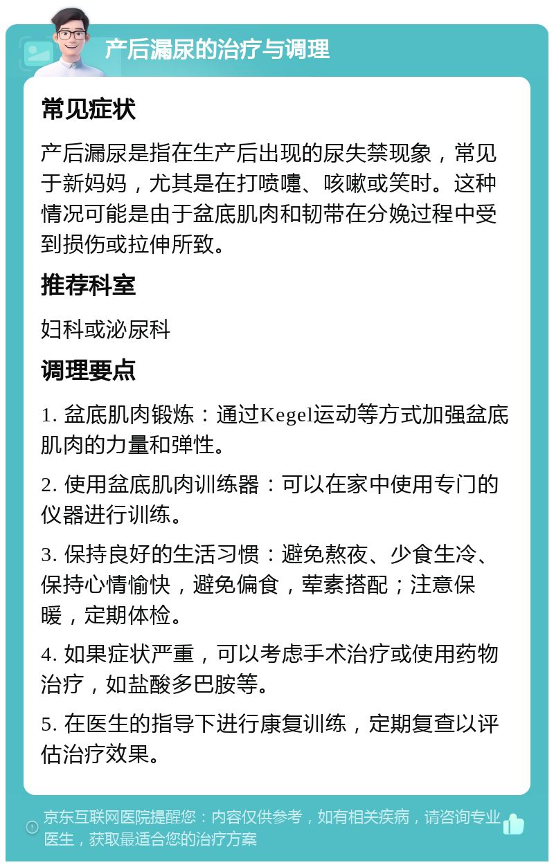 产后漏尿的治疗与调理 常见症状 产后漏尿是指在生产后出现的尿失禁现象，常见于新妈妈，尤其是在打喷嚏、咳嗽或笑时。这种情况可能是由于盆底肌肉和韧带在分娩过程中受到损伤或拉伸所致。 推荐科室 妇科或泌尿科 调理要点 1. 盆底肌肉锻炼：通过Kegel运动等方式加强盆底肌肉的力量和弹性。 2. 使用盆底肌肉训练器：可以在家中使用专门的仪器进行训练。 3. 保持良好的生活习惯：避免熬夜、少食生冷、保持心情愉快，避免偏食，荤素搭配；注意保暖，定期体检。 4. 如果症状严重，可以考虑手术治疗或使用药物治疗，如盐酸多巴胺等。 5. 在医生的指导下进行康复训练，定期复查以评估治疗效果。