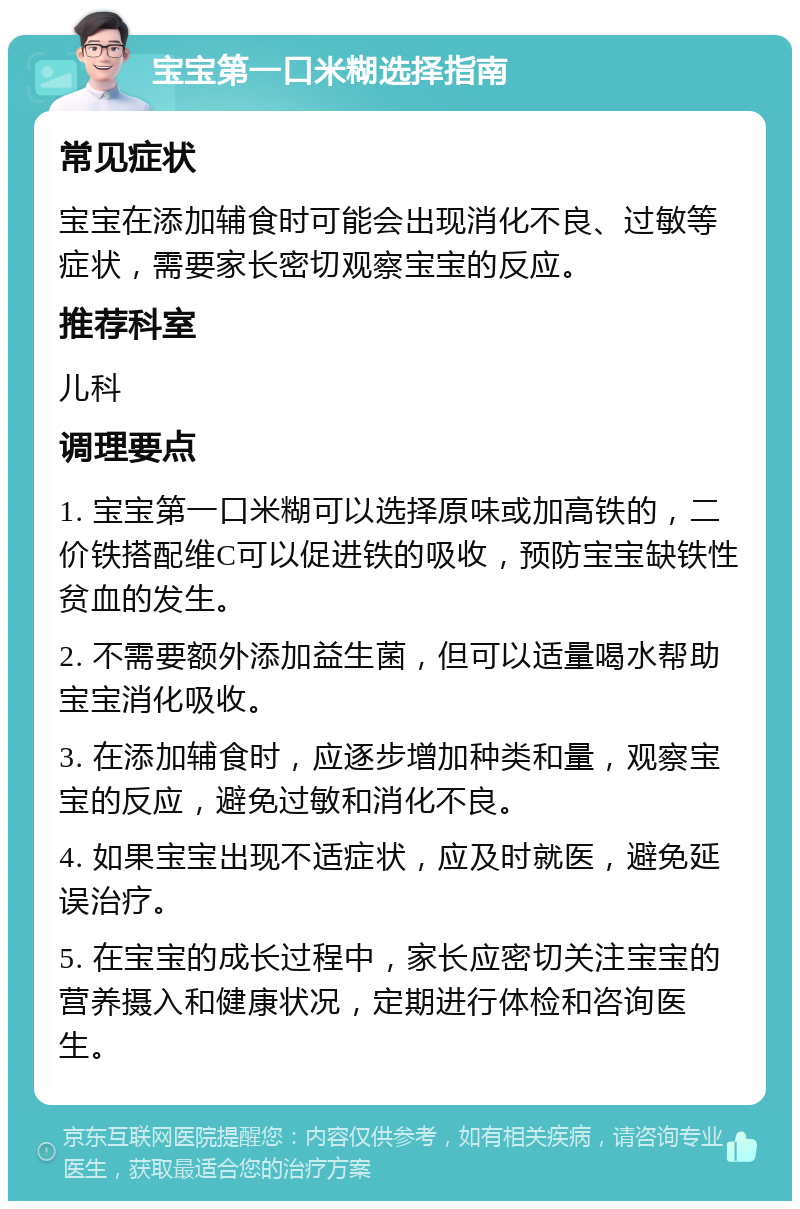 宝宝第一口米糊选择指南 常见症状 宝宝在添加辅食时可能会出现消化不良、过敏等症状，需要家长密切观察宝宝的反应。 推荐科室 儿科 调理要点 1. 宝宝第一口米糊可以选择原味或加高铁的，二价铁搭配维C可以促进铁的吸收，预防宝宝缺铁性贫血的发生。 2. 不需要额外添加益生菌，但可以适量喝水帮助宝宝消化吸收。 3. 在添加辅食时，应逐步增加种类和量，观察宝宝的反应，避免过敏和消化不良。 4. 如果宝宝出现不适症状，应及时就医，避免延误治疗。 5. 在宝宝的成长过程中，家长应密切关注宝宝的营养摄入和健康状况，定期进行体检和咨询医生。