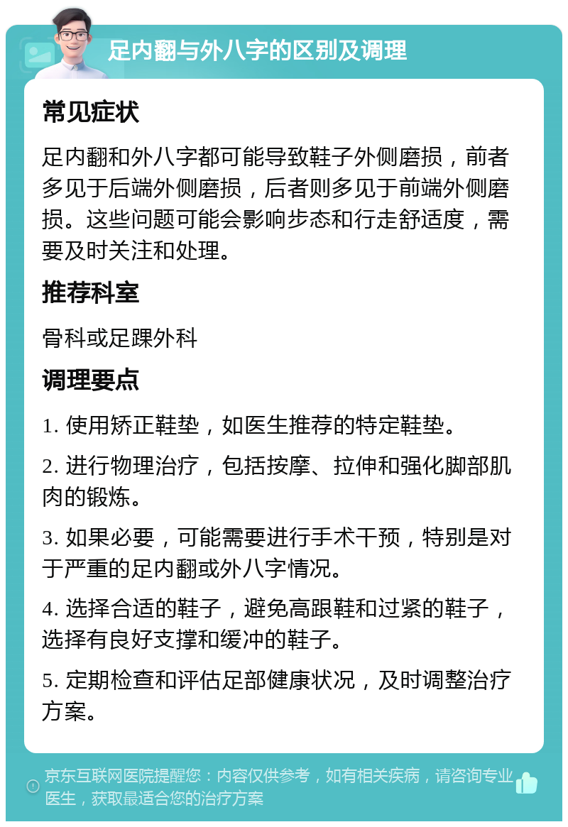 足内翻与外八字的区别及调理 常见症状 足内翻和外八字都可能导致鞋子外侧磨损，前者多见于后端外侧磨损，后者则多见于前端外侧磨损。这些问题可能会影响步态和行走舒适度，需要及时关注和处理。 推荐科室 骨科或足踝外科 调理要点 1. 使用矫正鞋垫，如医生推荐的特定鞋垫。 2. 进行物理治疗，包括按摩、拉伸和强化脚部肌肉的锻炼。 3. 如果必要，可能需要进行手术干预，特别是对于严重的足内翻或外八字情况。 4. 选择合适的鞋子，避免高跟鞋和过紧的鞋子，选择有良好支撑和缓冲的鞋子。 5. 定期检查和评估足部健康状况，及时调整治疗方案。