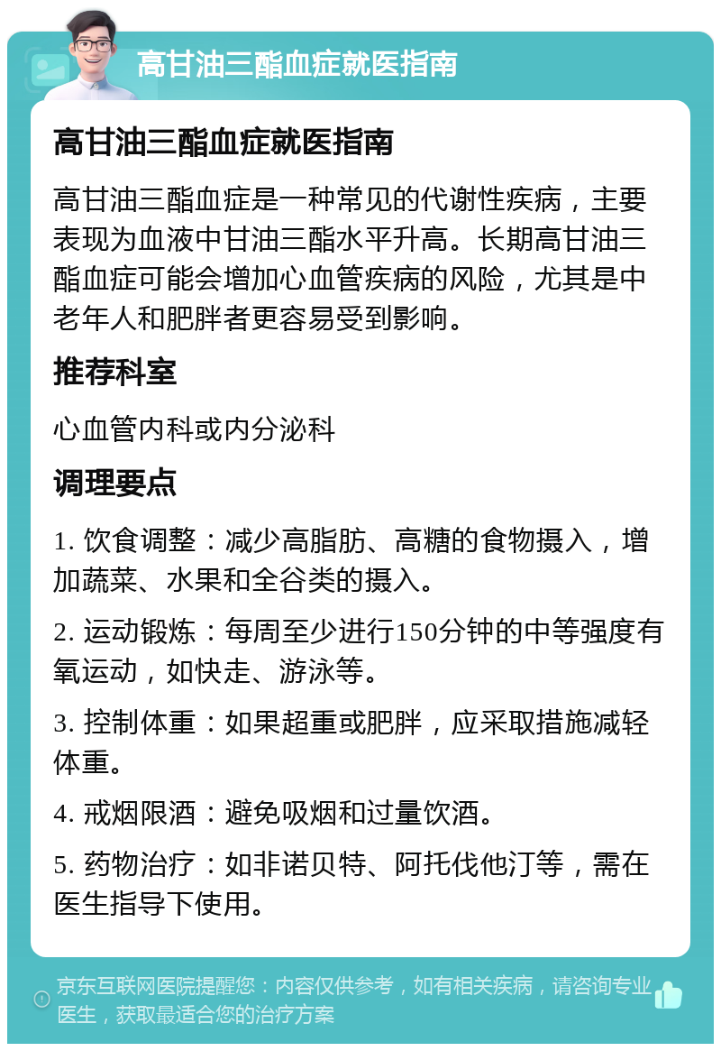 高甘油三酯血症就医指南 高甘油三酯血症就医指南 高甘油三酯血症是一种常见的代谢性疾病，主要表现为血液中甘油三酯水平升高。长期高甘油三酯血症可能会增加心血管疾病的风险，尤其是中老年人和肥胖者更容易受到影响。 推荐科室 心血管内科或内分泌科 调理要点 1. 饮食调整：减少高脂肪、高糖的食物摄入，增加蔬菜、水果和全谷类的摄入。 2. 运动锻炼：每周至少进行150分钟的中等强度有氧运动，如快走、游泳等。 3. 控制体重：如果超重或肥胖，应采取措施减轻体重。 4. 戒烟限酒：避免吸烟和过量饮酒。 5. 药物治疗：如非诺贝特、阿托伐他汀等，需在医生指导下使用。