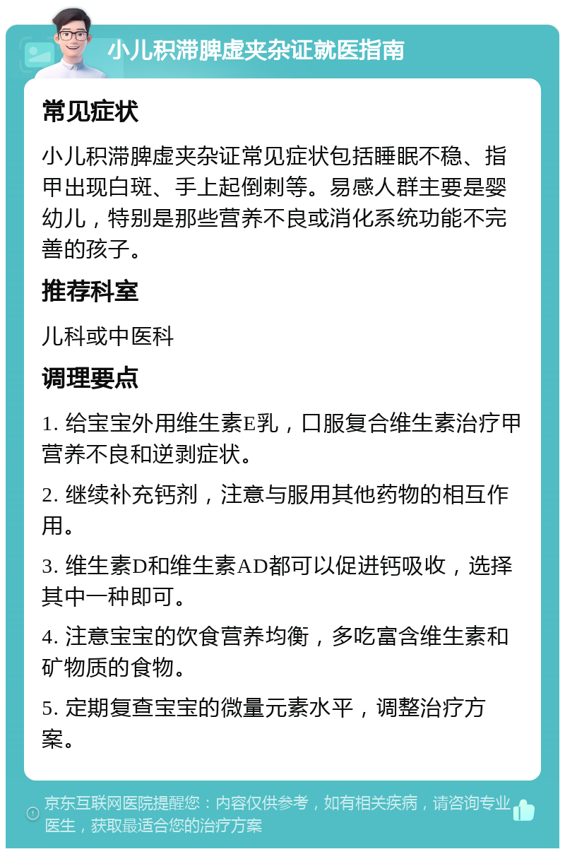 小儿积滞脾虚夹杂证就医指南 常见症状 小儿积滞脾虚夹杂证常见症状包括睡眠不稳、指甲出现白斑、手上起倒刺等。易感人群主要是婴幼儿，特别是那些营养不良或消化系统功能不完善的孩子。 推荐科室 儿科或中医科 调理要点 1. 给宝宝外用维生素E乳，口服复合维生素治疗甲营养不良和逆剥症状。 2. 继续补充钙剂，注意与服用其他药物的相互作用。 3. 维生素D和维生素AD都可以促进钙吸收，选择其中一种即可。 4. 注意宝宝的饮食营养均衡，多吃富含维生素和矿物质的食物。 5. 定期复查宝宝的微量元素水平，调整治疗方案。