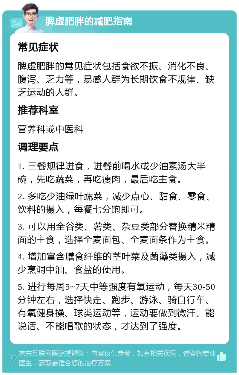 脾虚肥胖的减肥指南 常见症状 脾虚肥胖的常见症状包括食欲不振、消化不良、腹泻、乏力等，易感人群为长期饮食不规律、缺乏运动的人群。 推荐科室 营养科或中医科 调理要点 1. 三餐规律进食，进餐前喝水或少油素汤大半碗，先吃蔬菜，再吃瘦肉，最后吃主食。 2. 多吃少油绿叶蔬菜，减少点心、甜食、零食、饮料的摄入，每餐七分饱即可。 3. 可以用全谷类、薯类、杂豆类部分替换精米精面的主食，选择全麦面包、全麦面条作为主食。 4. 增加富含膳食纤维的茎叶菜及菌藻类摄入，减少烹调中油、食盐的使用。 5. 进行每周5~7天中等强度有氧运动，每天30-50分钟左右，选择快走、跑步、游泳、骑自行车、有氧健身操、球类运动等，运动要做到微汗、能说话、不能唱歌的状态，才达到了强度。