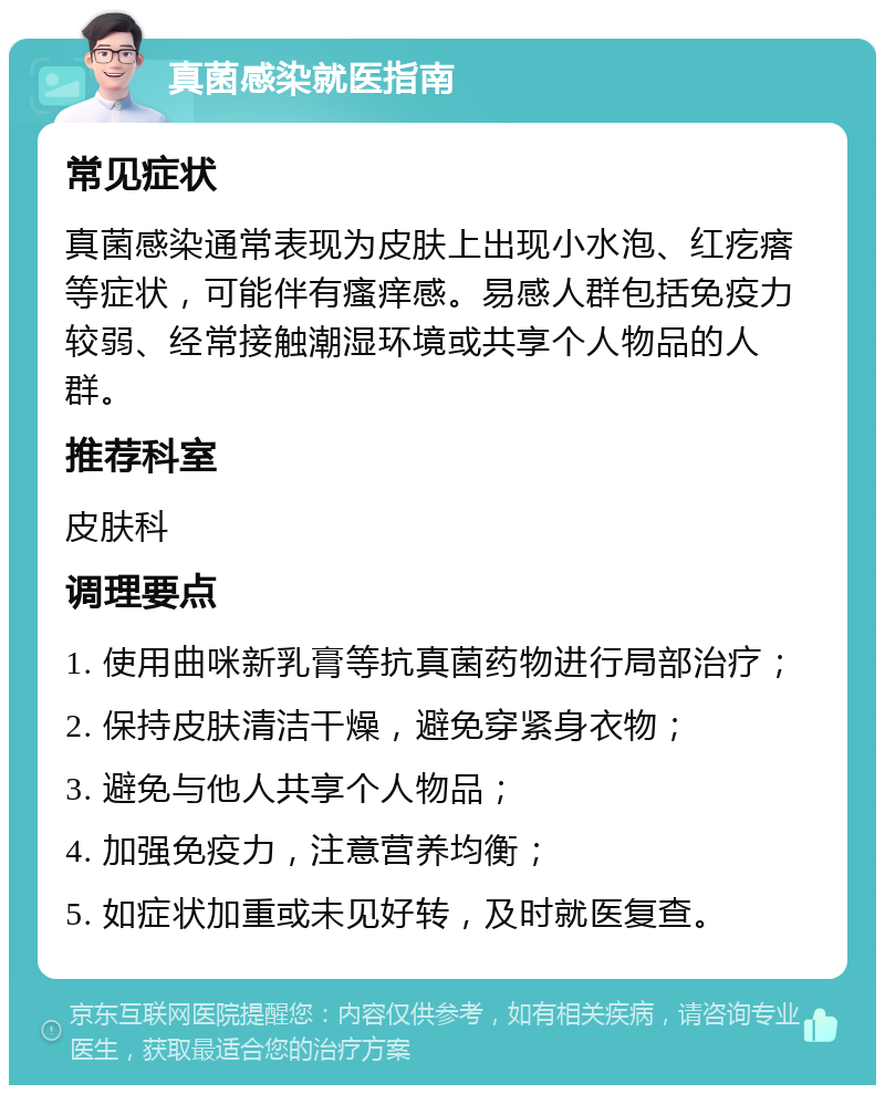 真菌感染就医指南 常见症状 真菌感染通常表现为皮肤上出现小水泡、红疙瘩等症状，可能伴有瘙痒感。易感人群包括免疫力较弱、经常接触潮湿环境或共享个人物品的人群。 推荐科室 皮肤科 调理要点 1. 使用曲咪新乳膏等抗真菌药物进行局部治疗； 2. 保持皮肤清洁干燥，避免穿紧身衣物； 3. 避免与他人共享个人物品； 4. 加强免疫力，注意营养均衡； 5. 如症状加重或未见好转，及时就医复查。