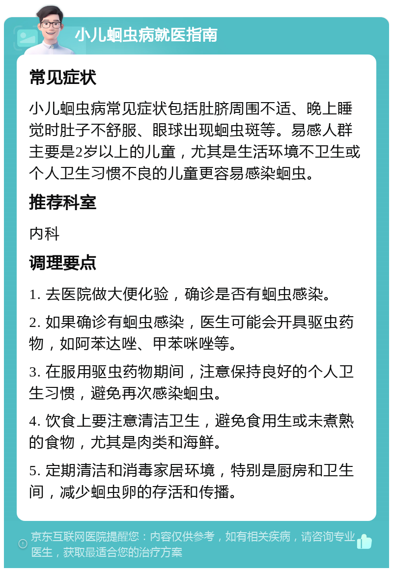 小儿蛔虫病就医指南 常见症状 小儿蛔虫病常见症状包括肚脐周围不适、晚上睡觉时肚子不舒服、眼球出现蛔虫斑等。易感人群主要是2岁以上的儿童，尤其是生活环境不卫生或个人卫生习惯不良的儿童更容易感染蛔虫。 推荐科室 内科 调理要点 1. 去医院做大便化验，确诊是否有蛔虫感染。 2. 如果确诊有蛔虫感染，医生可能会开具驱虫药物，如阿苯达唑、甲苯咪唑等。 3. 在服用驱虫药物期间，注意保持良好的个人卫生习惯，避免再次感染蛔虫。 4. 饮食上要注意清洁卫生，避免食用生或未煮熟的食物，尤其是肉类和海鲜。 5. 定期清洁和消毒家居环境，特别是厨房和卫生间，减少蛔虫卵的存活和传播。