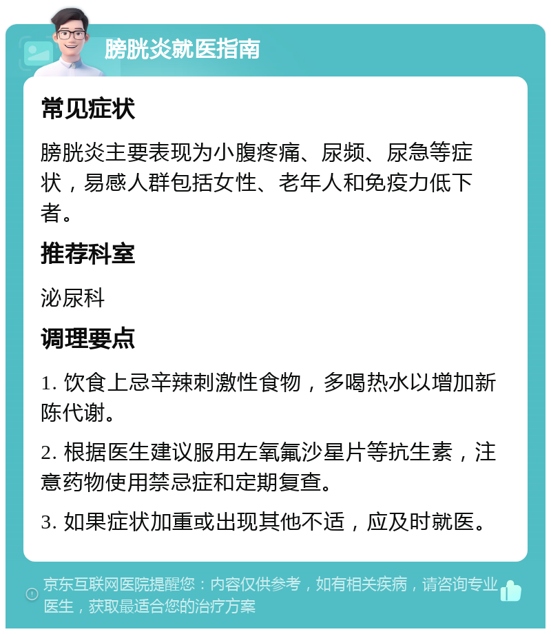 膀胱炎就医指南 常见症状 膀胱炎主要表现为小腹疼痛、尿频、尿急等症状，易感人群包括女性、老年人和免疫力低下者。 推荐科室 泌尿科 调理要点 1. 饮食上忌辛辣刺激性食物，多喝热水以增加新陈代谢。 2. 根据医生建议服用左氧氟沙星片等抗生素，注意药物使用禁忌症和定期复查。 3. 如果症状加重或出现其他不适，应及时就医。