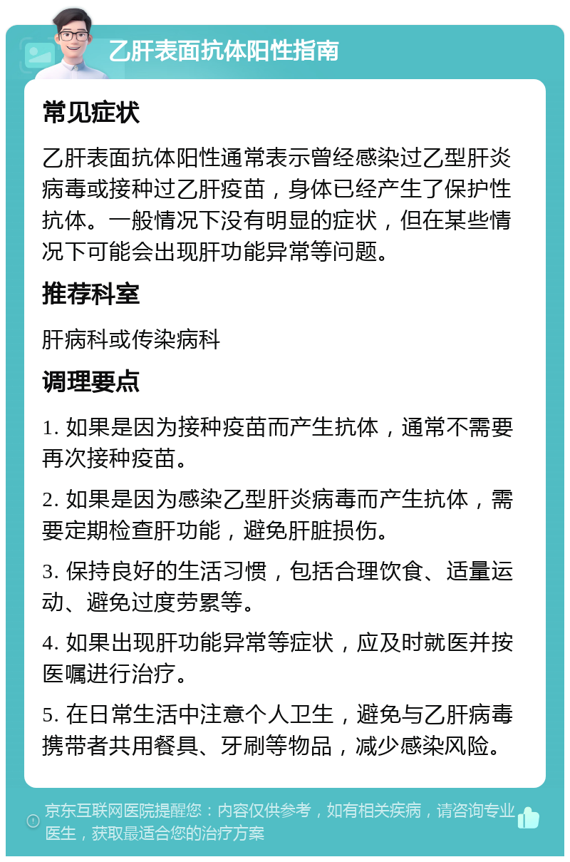 乙肝表面抗体阳性指南 常见症状 乙肝表面抗体阳性通常表示曾经感染过乙型肝炎病毒或接种过乙肝疫苗，身体已经产生了保护性抗体。一般情况下没有明显的症状，但在某些情况下可能会出现肝功能异常等问题。 推荐科室 肝病科或传染病科 调理要点 1. 如果是因为接种疫苗而产生抗体，通常不需要再次接种疫苗。 2. 如果是因为感染乙型肝炎病毒而产生抗体，需要定期检查肝功能，避免肝脏损伤。 3. 保持良好的生活习惯，包括合理饮食、适量运动、避免过度劳累等。 4. 如果出现肝功能异常等症状，应及时就医并按医嘱进行治疗。 5. 在日常生活中注意个人卫生，避免与乙肝病毒携带者共用餐具、牙刷等物品，减少感染风险。