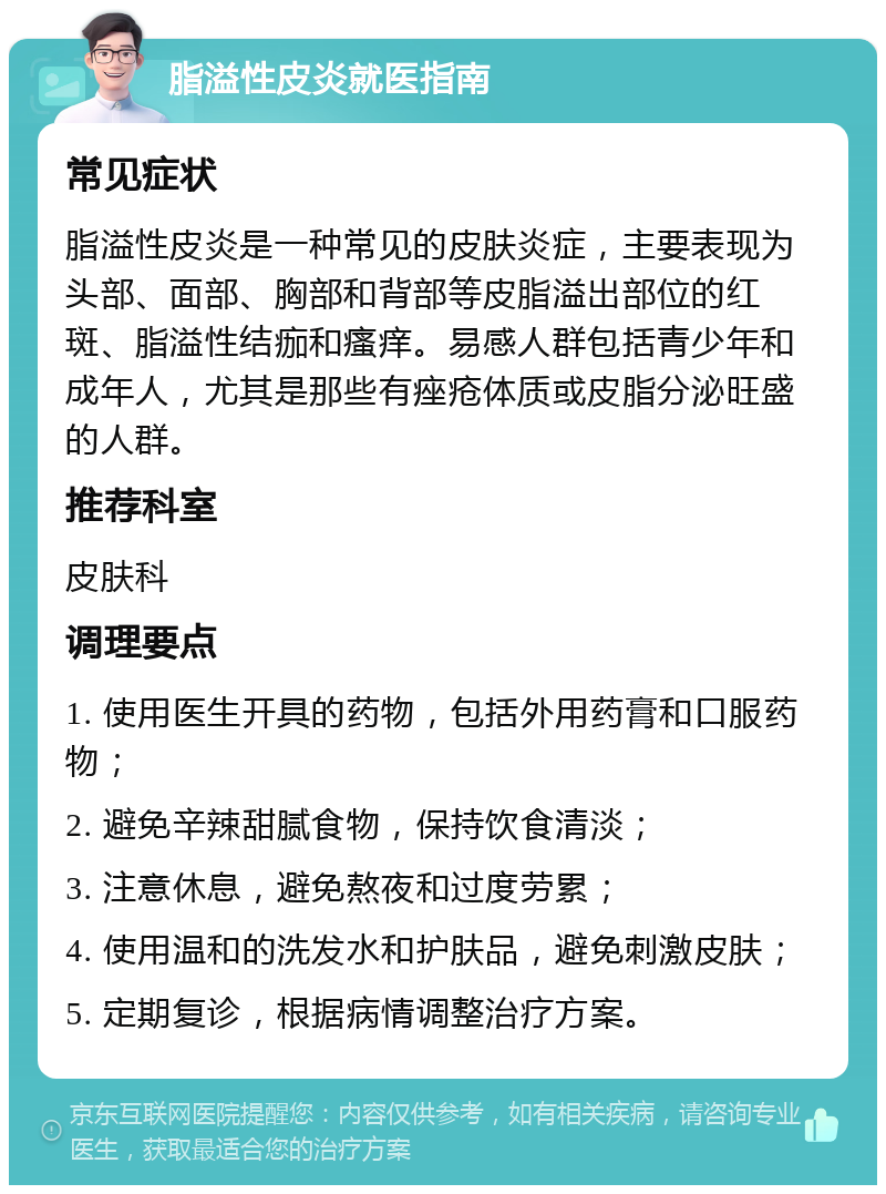 脂溢性皮炎就医指南 常见症状 脂溢性皮炎是一种常见的皮肤炎症，主要表现为头部、面部、胸部和背部等皮脂溢出部位的红斑、脂溢性结痂和瘙痒。易感人群包括青少年和成年人，尤其是那些有痤疮体质或皮脂分泌旺盛的人群。 推荐科室 皮肤科 调理要点 1. 使用医生开具的药物，包括外用药膏和口服药物； 2. 避免辛辣甜腻食物，保持饮食清淡； 3. 注意休息，避免熬夜和过度劳累； 4. 使用温和的洗发水和护肤品，避免刺激皮肤； 5. 定期复诊，根据病情调整治疗方案。