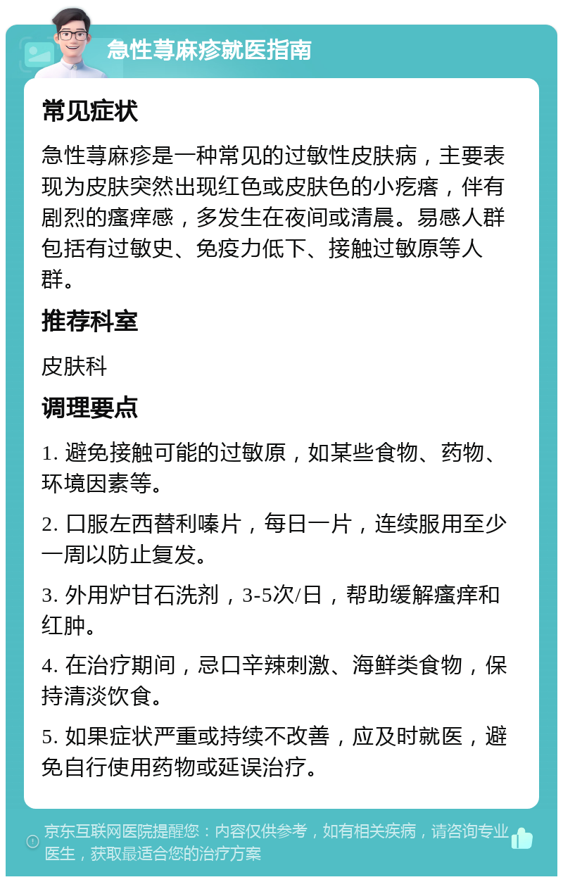 急性荨麻疹就医指南 常见症状 急性荨麻疹是一种常见的过敏性皮肤病，主要表现为皮肤突然出现红色或皮肤色的小疙瘩，伴有剧烈的瘙痒感，多发生在夜间或清晨。易感人群包括有过敏史、免疫力低下、接触过敏原等人群。 推荐科室 皮肤科 调理要点 1. 避免接触可能的过敏原，如某些食物、药物、环境因素等。 2. 口服左西替利嗪片，每日一片，连续服用至少一周以防止复发。 3. 外用炉甘石洗剂，3-5次/日，帮助缓解瘙痒和红肿。 4. 在治疗期间，忌口辛辣刺激、海鲜类食物，保持清淡饮食。 5. 如果症状严重或持续不改善，应及时就医，避免自行使用药物或延误治疗。