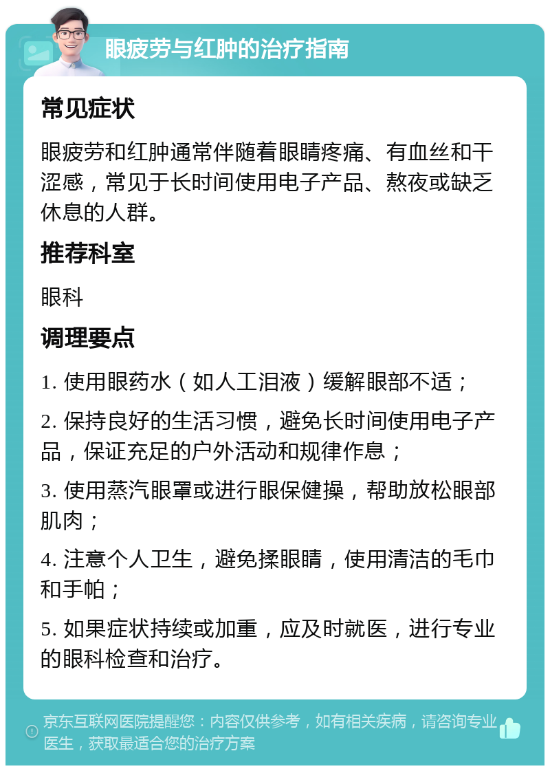 眼疲劳与红肿的治疗指南 常见症状 眼疲劳和红肿通常伴随着眼睛疼痛、有血丝和干涩感，常见于长时间使用电子产品、熬夜或缺乏休息的人群。 推荐科室 眼科 调理要点 1. 使用眼药水（如人工泪液）缓解眼部不适； 2. 保持良好的生活习惯，避免长时间使用电子产品，保证充足的户外活动和规律作息； 3. 使用蒸汽眼罩或进行眼保健操，帮助放松眼部肌肉； 4. 注意个人卫生，避免揉眼睛，使用清洁的毛巾和手帕； 5. 如果症状持续或加重，应及时就医，进行专业的眼科检查和治疗。