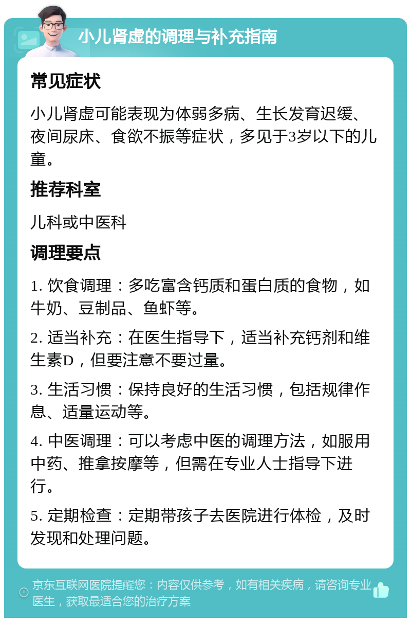 小儿肾虚的调理与补充指南 常见症状 小儿肾虚可能表现为体弱多病、生长发育迟缓、夜间尿床、食欲不振等症状，多见于3岁以下的儿童。 推荐科室 儿科或中医科 调理要点 1. 饮食调理：多吃富含钙质和蛋白质的食物，如牛奶、豆制品、鱼虾等。 2. 适当补充：在医生指导下，适当补充钙剂和维生素D，但要注意不要过量。 3. 生活习惯：保持良好的生活习惯，包括规律作息、适量运动等。 4. 中医调理：可以考虑中医的调理方法，如服用中药、推拿按摩等，但需在专业人士指导下进行。 5. 定期检查：定期带孩子去医院进行体检，及时发现和处理问题。