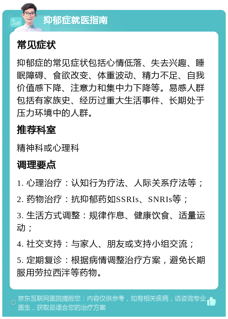 抑郁症就医指南 常见症状 抑郁症的常见症状包括心情低落、失去兴趣、睡眠障碍、食欲改变、体重波动、精力不足、自我价值感下降、注意力和集中力下降等。易感人群包括有家族史、经历过重大生活事件、长期处于压力环境中的人群。 推荐科室 精神科或心理科 调理要点 1. 心理治疗：认知行为疗法、人际关系疗法等； 2. 药物治疗：抗抑郁药如SSRIs、SNRIs等； 3. 生活方式调整：规律作息、健康饮食、适量运动； 4. 社交支持：与家人、朋友或支持小组交流； 5. 定期复诊：根据病情调整治疗方案，避免长期服用劳拉西泮等药物。