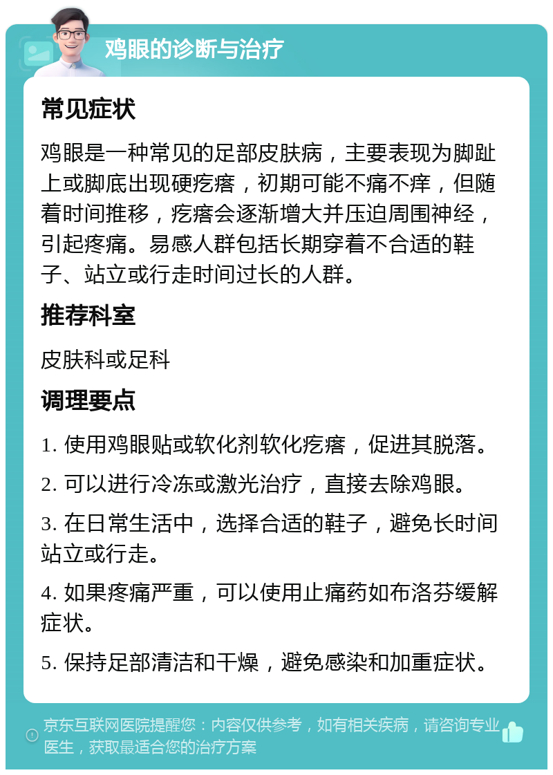 鸡眼的诊断与治疗 常见症状 鸡眼是一种常见的足部皮肤病，主要表现为脚趾上或脚底出现硬疙瘩，初期可能不痛不痒，但随着时间推移，疙瘩会逐渐增大并压迫周围神经，引起疼痛。易感人群包括长期穿着不合适的鞋子、站立或行走时间过长的人群。 推荐科室 皮肤科或足科 调理要点 1. 使用鸡眼贴或软化剂软化疙瘩，促进其脱落。 2. 可以进行冷冻或激光治疗，直接去除鸡眼。 3. 在日常生活中，选择合适的鞋子，避免长时间站立或行走。 4. 如果疼痛严重，可以使用止痛药如布洛芬缓解症状。 5. 保持足部清洁和干燥，避免感染和加重症状。