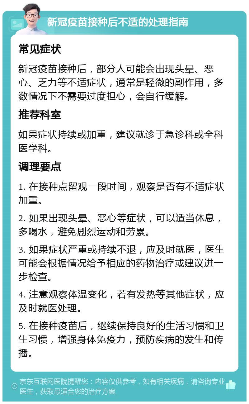 新冠疫苗接种后不适的处理指南 常见症状 新冠疫苗接种后，部分人可能会出现头晕、恶心、乏力等不适症状，通常是轻微的副作用，多数情况下不需要过度担心，会自行缓解。 推荐科室 如果症状持续或加重，建议就诊于急诊科或全科医学科。 调理要点 1. 在接种点留观一段时间，观察是否有不适症状加重。 2. 如果出现头晕、恶心等症状，可以适当休息，多喝水，避免剧烈运动和劳累。 3. 如果症状严重或持续不退，应及时就医，医生可能会根据情况给予相应的药物治疗或建议进一步检查。 4. 注意观察体温变化，若有发热等其他症状，应及时就医处理。 5. 在接种疫苗后，继续保持良好的生活习惯和卫生习惯，增强身体免疫力，预防疾病的发生和传播。