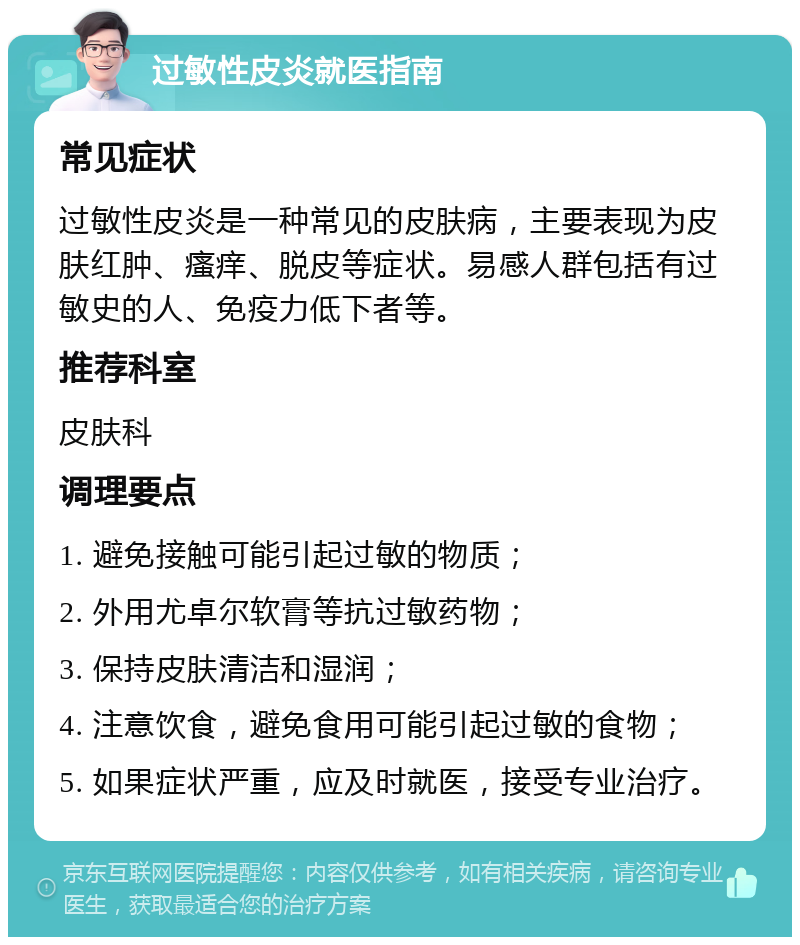 过敏性皮炎就医指南 常见症状 过敏性皮炎是一种常见的皮肤病，主要表现为皮肤红肿、瘙痒、脱皮等症状。易感人群包括有过敏史的人、免疫力低下者等。 推荐科室 皮肤科 调理要点 1. 避免接触可能引起过敏的物质； 2. 外用尤卓尔软膏等抗过敏药物； 3. 保持皮肤清洁和湿润； 4. 注意饮食，避免食用可能引起过敏的食物； 5. 如果症状严重，应及时就医，接受专业治疗。