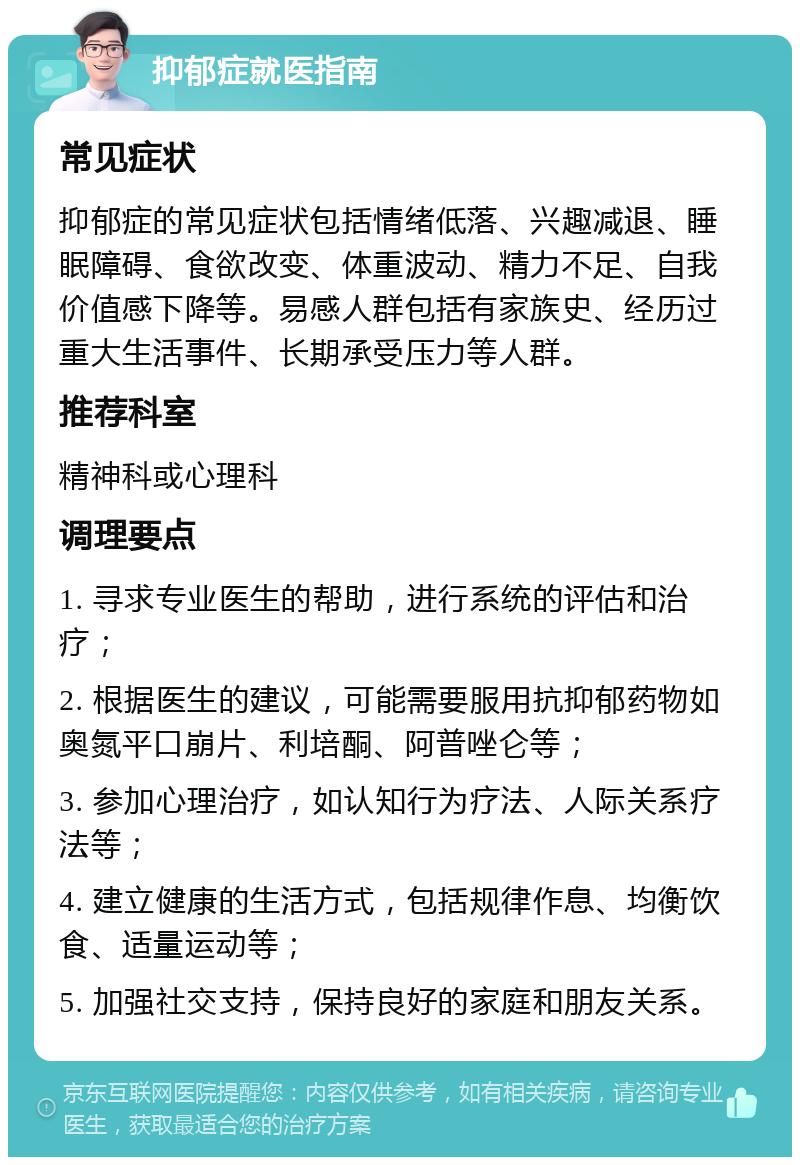 抑郁症就医指南 常见症状 抑郁症的常见症状包括情绪低落、兴趣减退、睡眠障碍、食欲改变、体重波动、精力不足、自我价值感下降等。易感人群包括有家族史、经历过重大生活事件、长期承受压力等人群。 推荐科室 精神科或心理科 调理要点 1. 寻求专业医生的帮助，进行系统的评估和治疗； 2. 根据医生的建议，可能需要服用抗抑郁药物如奥氮平口崩片、利培酮、阿普唑仑等； 3. 参加心理治疗，如认知行为疗法、人际关系疗法等； 4. 建立健康的生活方式，包括规律作息、均衡饮食、适量运动等； 5. 加强社交支持，保持良好的家庭和朋友关系。