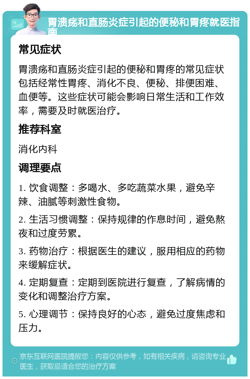 胃溃疡和直肠炎症引起的便秘和胃疼就医指南 常见症状 胃溃疡和直肠炎症引起的便秘和胃疼的常见症状包括经常性胃疼、消化不良、便秘、排便困难、血便等。这些症状可能会影响日常生活和工作效率，需要及时就医治疗。 推荐科室 消化内科 调理要点 1. 饮食调整：多喝水、多吃蔬菜水果，避免辛辣、油腻等刺激性食物。 2. 生活习惯调整：保持规律的作息时间，避免熬夜和过度劳累。 3. 药物治疗：根据医生的建议，服用相应的药物来缓解症状。 4. 定期复查：定期到医院进行复查，了解病情的变化和调整治疗方案。 5. 心理调节：保持良好的心态，避免过度焦虑和压力。