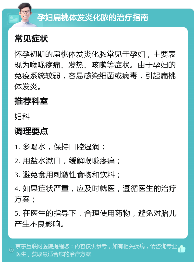 孕妇扁桃体发炎化脓的治疗指南 常见症状 怀孕初期的扁桃体发炎化脓常见于孕妇，主要表现为喉咙疼痛、发热、咳嗽等症状。由于孕妇的免疫系统较弱，容易感染细菌或病毒，引起扁桃体发炎。 推荐科室 妇科 调理要点 1. 多喝水，保持口腔湿润； 2. 用盐水漱口，缓解喉咙疼痛； 3. 避免食用刺激性食物和饮料； 4. 如果症状严重，应及时就医，遵循医生的治疗方案； 5. 在医生的指导下，合理使用药物，避免对胎儿产生不良影响。