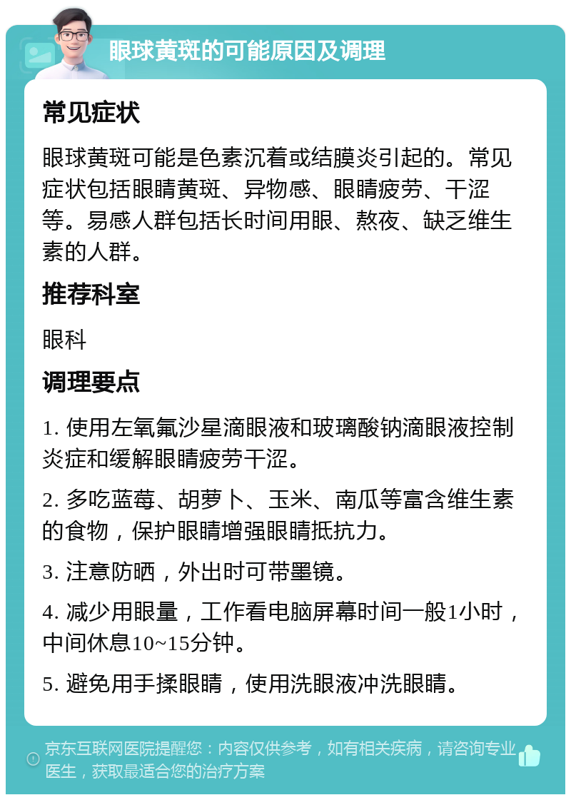 眼球黄斑的可能原因及调理 常见症状 眼球黄斑可能是色素沉着或结膜炎引起的。常见症状包括眼睛黄斑、异物感、眼睛疲劳、干涩等。易感人群包括长时间用眼、熬夜、缺乏维生素的人群。 推荐科室 眼科 调理要点 1. 使用左氧氟沙星滴眼液和玻璃酸钠滴眼液控制炎症和缓解眼睛疲劳干涩。 2. 多吃蓝莓、胡萝卜、玉米、南瓜等富含维生素的食物，保护眼睛增强眼睛抵抗力。 3. 注意防晒，外出时可带墨镜。 4. 减少用眼量，工作看电脑屏幕时间一般1小时，中间休息10~15分钟。 5. 避免用手揉眼睛，使用洗眼液冲洗眼睛。