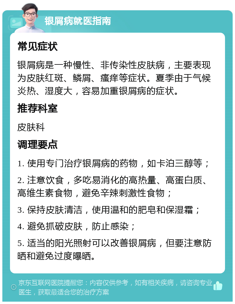 银屑病就医指南 常见症状 银屑病是一种慢性、非传染性皮肤病，主要表现为皮肤红斑、鳞屑、瘙痒等症状。夏季由于气候炎热、湿度大，容易加重银屑病的症状。 推荐科室 皮肤科 调理要点 1. 使用专门治疗银屑病的药物，如卡泊三醇等； 2. 注意饮食，多吃易消化的高热量、高蛋白质、高维生素食物，避免辛辣刺激性食物； 3. 保持皮肤清洁，使用温和的肥皂和保湿霜； 4. 避免抓破皮肤，防止感染； 5. 适当的阳光照射可以改善银屑病，但要注意防晒和避免过度曝晒。