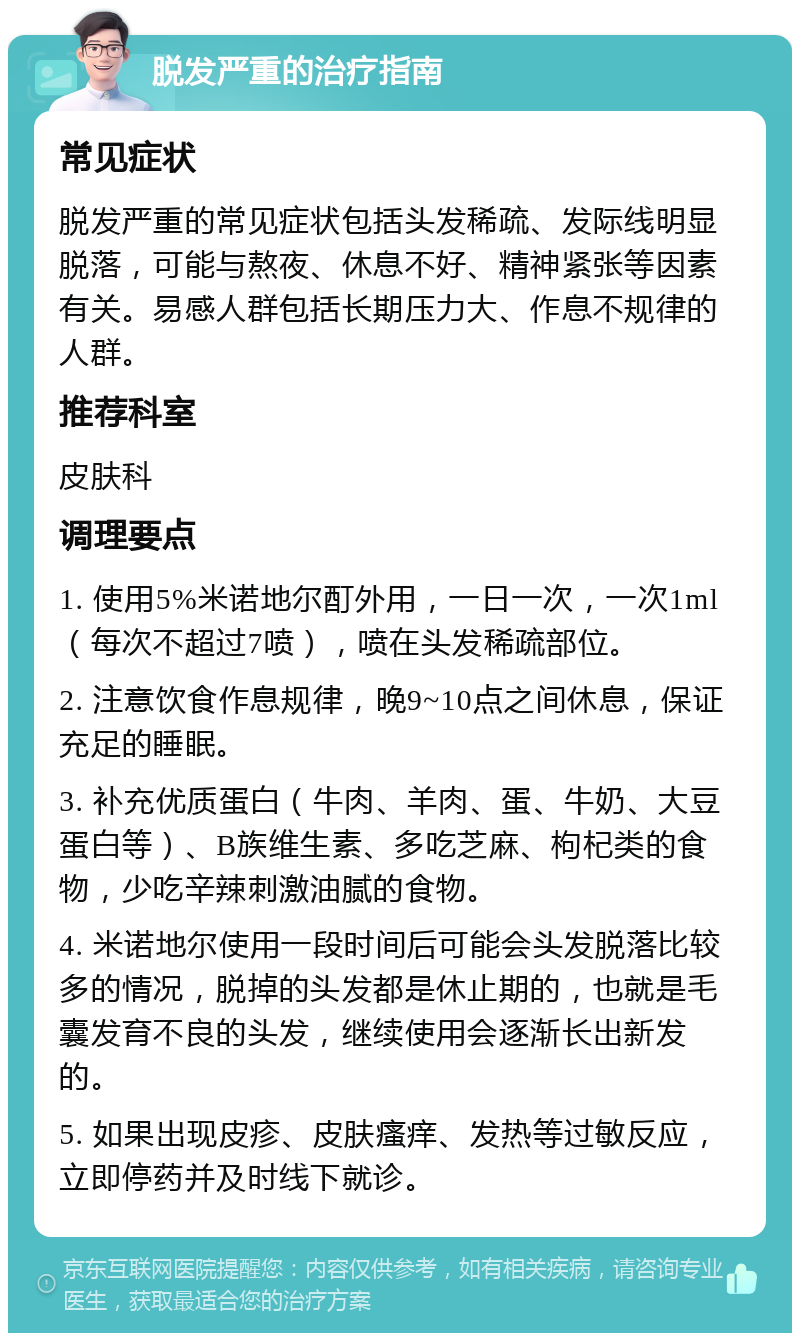 脱发严重的治疗指南 常见症状 脱发严重的常见症状包括头发稀疏、发际线明显脱落，可能与熬夜、休息不好、精神紧张等因素有关。易感人群包括长期压力大、作息不规律的人群。 推荐科室 皮肤科 调理要点 1. 使用5%米诺地尔酊外用，一日一次，一次1ml（每次不超过7喷），喷在头发稀疏部位。 2. 注意饮食作息规律，晚9~10点之间休息，保证充足的睡眠。 3. 补充优质蛋白（牛肉、羊肉、蛋、牛奶、大豆蛋白等）、B族维生素、多吃芝麻、枸杞类的食物，少吃辛辣刺激油腻的食物。 4. 米诺地尔使用一段时间后可能会头发脱落比较多的情况，脱掉的头发都是休止期的，也就是毛囊发育不良的头发，继续使用会逐渐长出新发的。 5. 如果出现皮疹、皮肤瘙痒、发热等过敏反应，立即停药并及时线下就诊。