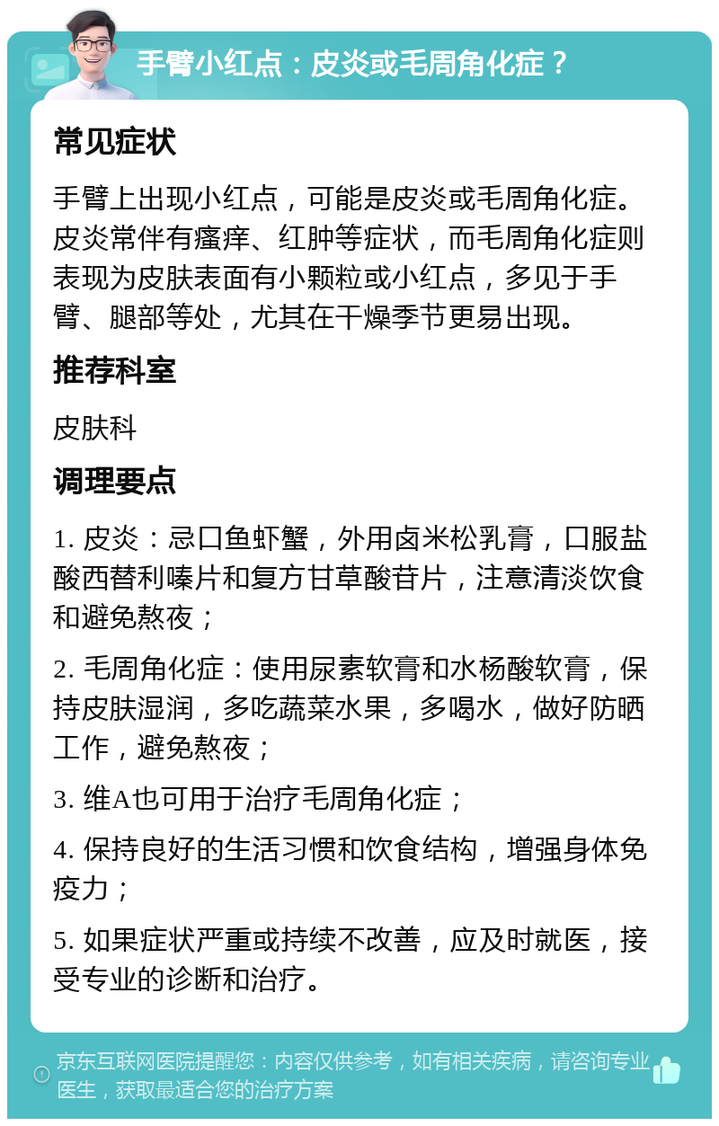 手臂小红点：皮炎或毛周角化症？ 常见症状 手臂上出现小红点，可能是皮炎或毛周角化症。皮炎常伴有瘙痒、红肿等症状，而毛周角化症则表现为皮肤表面有小颗粒或小红点，多见于手臂、腿部等处，尤其在干燥季节更易出现。 推荐科室 皮肤科 调理要点 1. 皮炎：忌口鱼虾蟹，外用卤米松乳膏，口服盐酸西替利嗪片和复方甘草酸苷片，注意清淡饮食和避免熬夜； 2. 毛周角化症：使用尿素软膏和水杨酸软膏，保持皮肤湿润，多吃蔬菜水果，多喝水，做好防晒工作，避免熬夜； 3. 维A也可用于治疗毛周角化症； 4. 保持良好的生活习惯和饮食结构，增强身体免疫力； 5. 如果症状严重或持续不改善，应及时就医，接受专业的诊断和治疗。