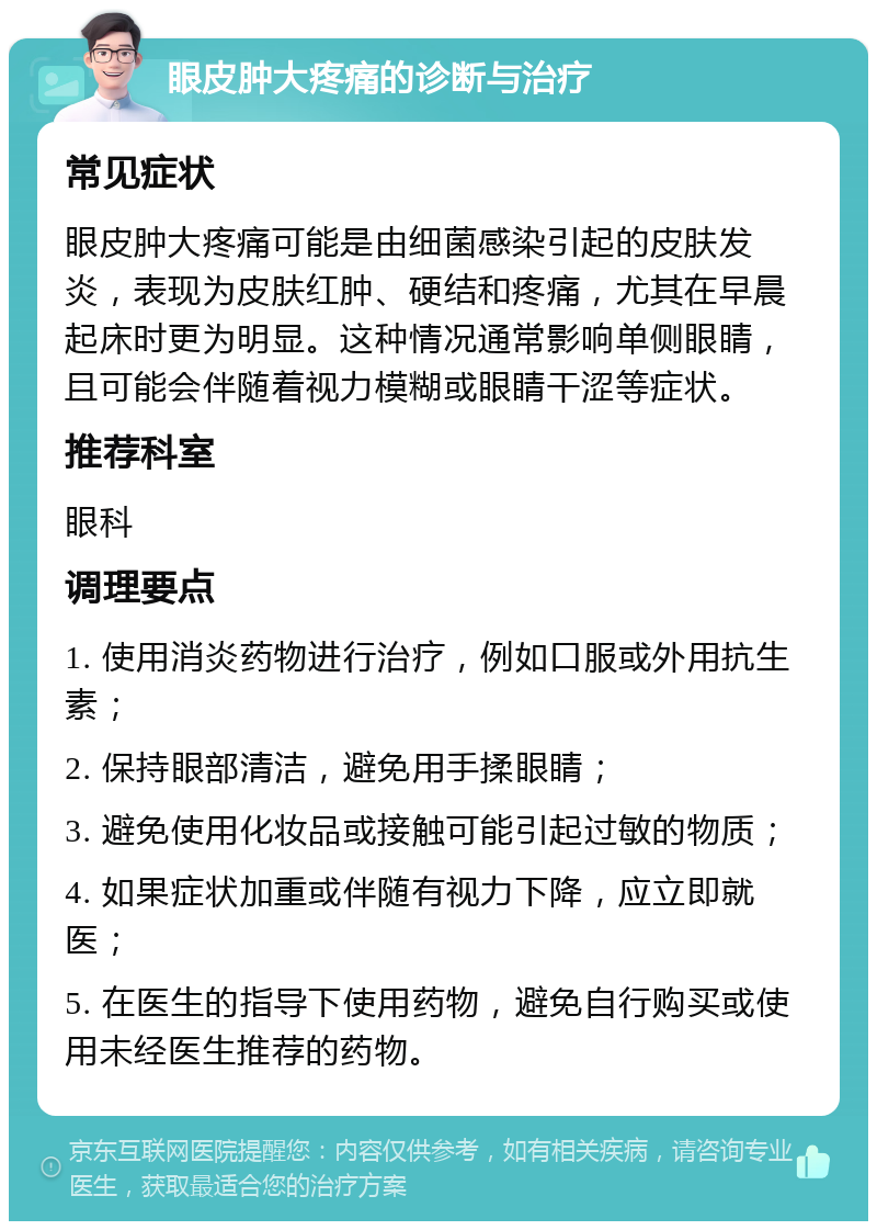 眼皮肿大疼痛的诊断与治疗 常见症状 眼皮肿大疼痛可能是由细菌感染引起的皮肤发炎，表现为皮肤红肿、硬结和疼痛，尤其在早晨起床时更为明显。这种情况通常影响单侧眼睛，且可能会伴随着视力模糊或眼睛干涩等症状。 推荐科室 眼科 调理要点 1. 使用消炎药物进行治疗，例如口服或外用抗生素； 2. 保持眼部清洁，避免用手揉眼睛； 3. 避免使用化妆品或接触可能引起过敏的物质； 4. 如果症状加重或伴随有视力下降，应立即就医； 5. 在医生的指导下使用药物，避免自行购买或使用未经医生推荐的药物。