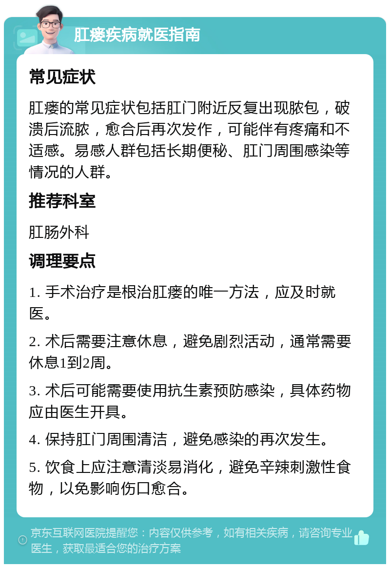 肛瘘疾病就医指南 常见症状 肛瘘的常见症状包括肛门附近反复出现脓包，破溃后流脓，愈合后再次发作，可能伴有疼痛和不适感。易感人群包括长期便秘、肛门周围感染等情况的人群。 推荐科室 肛肠外科 调理要点 1. 手术治疗是根治肛瘘的唯一方法，应及时就医。 2. 术后需要注意休息，避免剧烈活动，通常需要休息1到2周。 3. 术后可能需要使用抗生素预防感染，具体药物应由医生开具。 4. 保持肛门周围清洁，避免感染的再次发生。 5. 饮食上应注意清淡易消化，避免辛辣刺激性食物，以免影响伤口愈合。