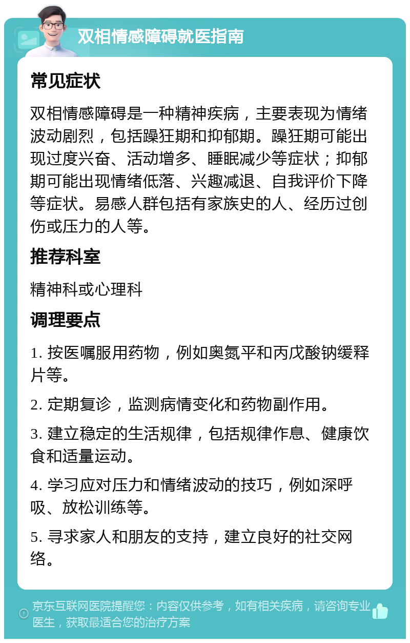 双相情感障碍就医指南 常见症状 双相情感障碍是一种精神疾病，主要表现为情绪波动剧烈，包括躁狂期和抑郁期。躁狂期可能出现过度兴奋、活动增多、睡眠减少等症状；抑郁期可能出现情绪低落、兴趣减退、自我评价下降等症状。易感人群包括有家族史的人、经历过创伤或压力的人等。 推荐科室 精神科或心理科 调理要点 1. 按医嘱服用药物，例如奥氮平和丙戊酸钠缓释片等。 2. 定期复诊，监测病情变化和药物副作用。 3. 建立稳定的生活规律，包括规律作息、健康饮食和适量运动。 4. 学习应对压力和情绪波动的技巧，例如深呼吸、放松训练等。 5. 寻求家人和朋友的支持，建立良好的社交网络。