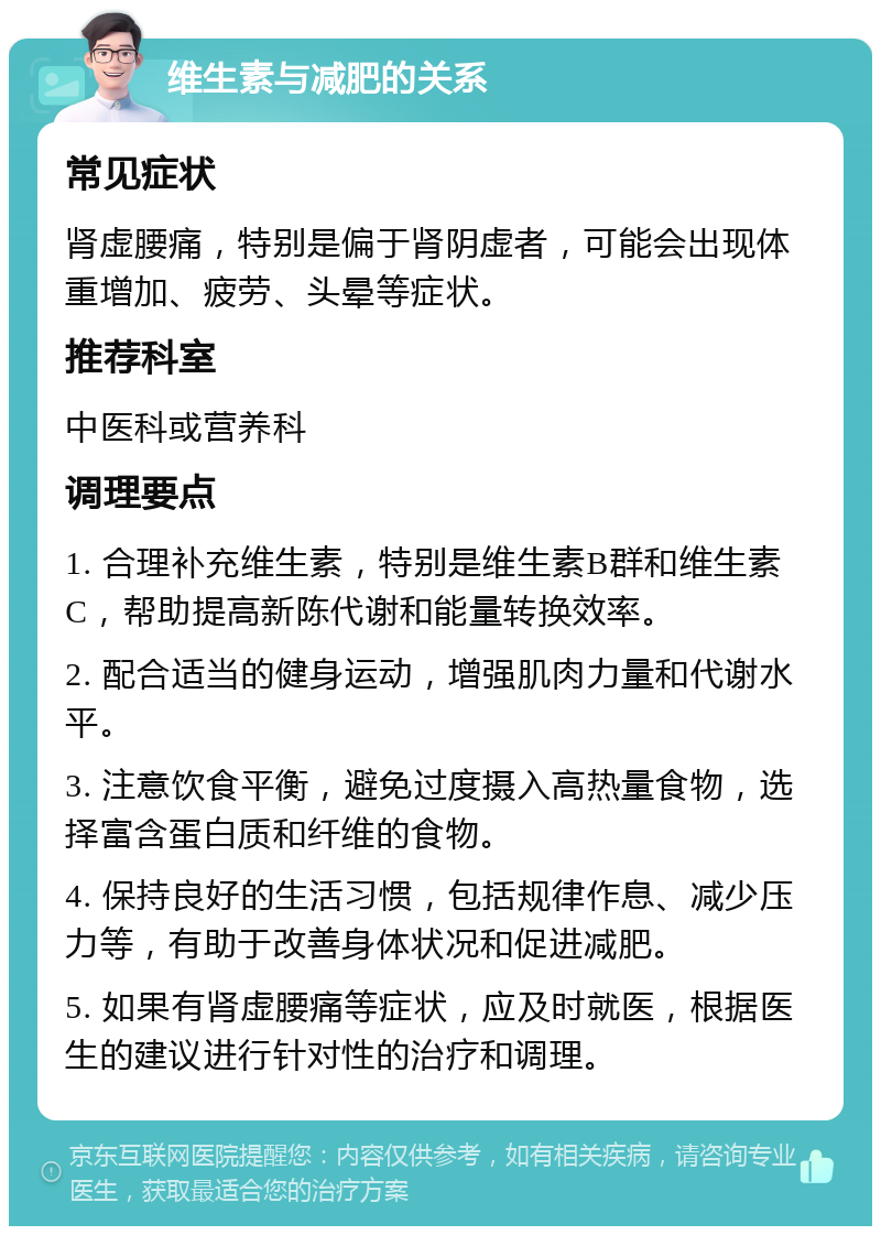 维生素与减肥的关系 常见症状 肾虚腰痛，特别是偏于肾阴虚者，可能会出现体重增加、疲劳、头晕等症状。 推荐科室 中医科或营养科 调理要点 1. 合理补充维生素，特别是维生素B群和维生素C，帮助提高新陈代谢和能量转换效率。 2. 配合适当的健身运动，增强肌肉力量和代谢水平。 3. 注意饮食平衡，避免过度摄入高热量食物，选择富含蛋白质和纤维的食物。 4. 保持良好的生活习惯，包括规律作息、减少压力等，有助于改善身体状况和促进减肥。 5. 如果有肾虚腰痛等症状，应及时就医，根据医生的建议进行针对性的治疗和调理。