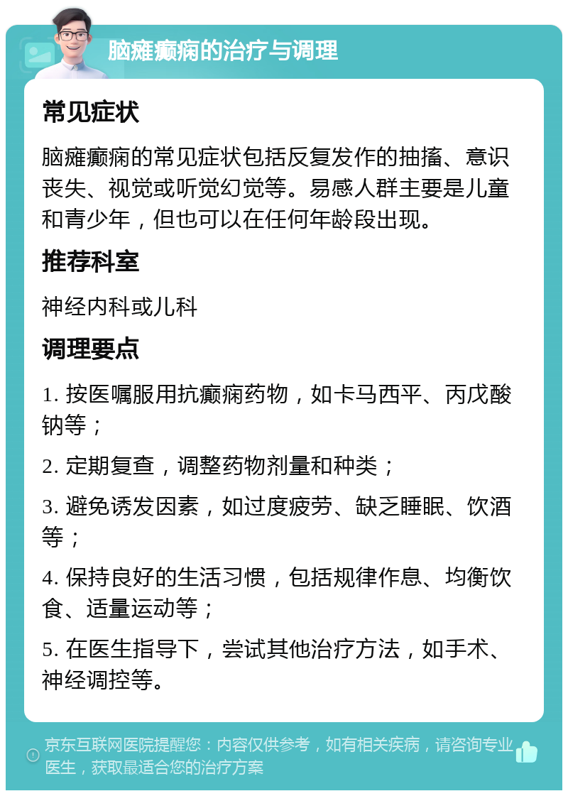 脑瘫癫痫的治疗与调理 常见症状 脑瘫癫痫的常见症状包括反复发作的抽搐、意识丧失、视觉或听觉幻觉等。易感人群主要是儿童和青少年，但也可以在任何年龄段出现。 推荐科室 神经内科或儿科 调理要点 1. 按医嘱服用抗癫痫药物，如卡马西平、丙戊酸钠等； 2. 定期复查，调整药物剂量和种类； 3. 避免诱发因素，如过度疲劳、缺乏睡眠、饮酒等； 4. 保持良好的生活习惯，包括规律作息、均衡饮食、适量运动等； 5. 在医生指导下，尝试其他治疗方法，如手术、神经调控等。