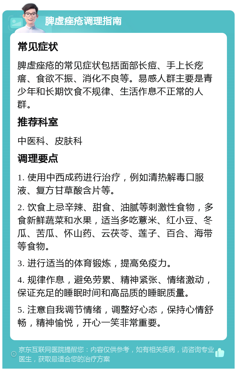 脾虚痤疮调理指南 常见症状 脾虚痤疮的常见症状包括面部长痘、手上长疙瘩、食欲不振、消化不良等。易感人群主要是青少年和长期饮食不规律、生活作息不正常的人群。 推荐科室 中医科、皮肤科 调理要点 1. 使用中西成药进行治疗，例如清热解毒口服液、复方甘草酸含片等。 2. 饮食上忌辛辣、甜食、油腻等刺激性食物，多食新鲜蔬菜和水果，适当多吃薏米、红小豆、冬瓜、苦瓜、怀山药、云茯苓、莲子、百合、海带等食物。 3. 进行适当的体育锻炼，提高免疫力。 4. 规律作息，避免劳累、精神紧张、情绪激动，保证充足的睡眠时间和高品质的睡眠质量。 5. 注意自我调节情绪，调整好心态，保持心情舒畅，精神愉悦，开心一笑非常重要。