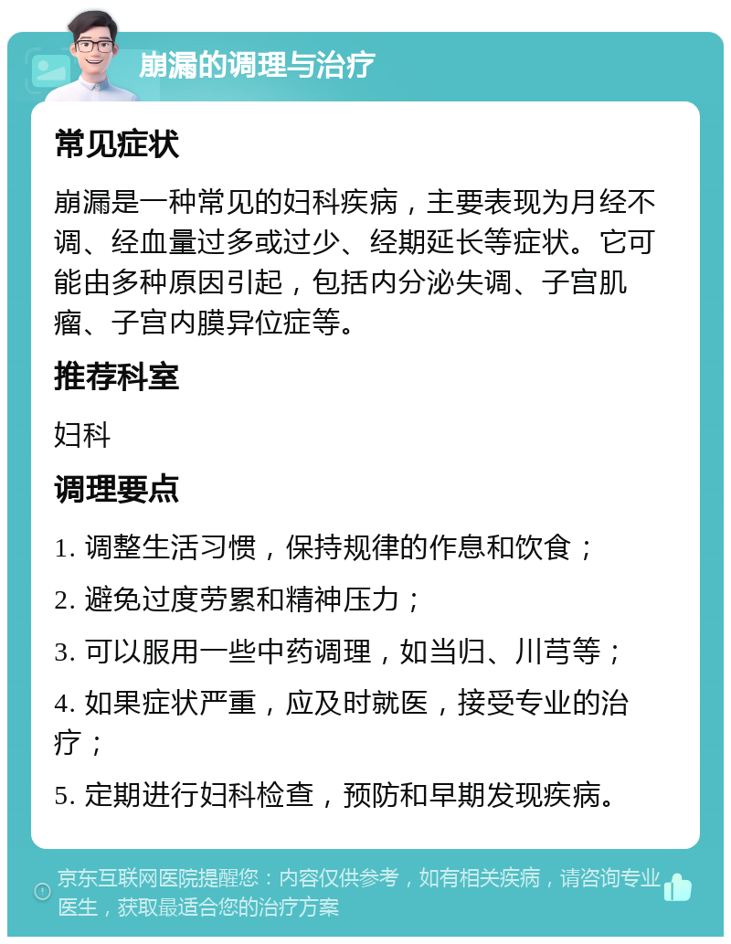 崩漏的调理与治疗 常见症状 崩漏是一种常见的妇科疾病，主要表现为月经不调、经血量过多或过少、经期延长等症状。它可能由多种原因引起，包括内分泌失调、子宫肌瘤、子宫内膜异位症等。 推荐科室 妇科 调理要点 1. 调整生活习惯，保持规律的作息和饮食； 2. 避免过度劳累和精神压力； 3. 可以服用一些中药调理，如当归、川芎等； 4. 如果症状严重，应及时就医，接受专业的治疗； 5. 定期进行妇科检查，预防和早期发现疾病。