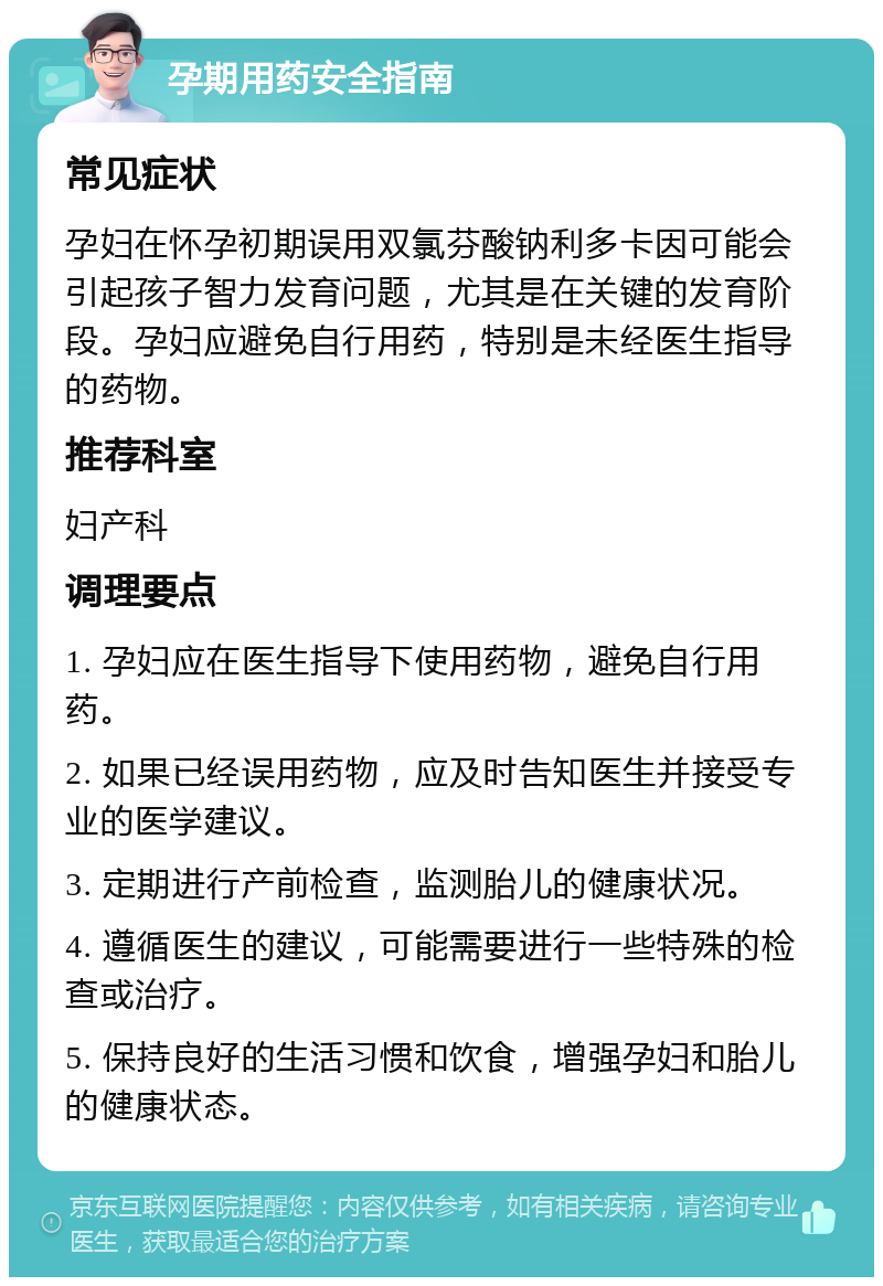 孕期用药安全指南 常见症状 孕妇在怀孕初期误用双氯芬酸钠利多卡因可能会引起孩子智力发育问题，尤其是在关键的发育阶段。孕妇应避免自行用药，特别是未经医生指导的药物。 推荐科室 妇产科 调理要点 1. 孕妇应在医生指导下使用药物，避免自行用药。 2. 如果已经误用药物，应及时告知医生并接受专业的医学建议。 3. 定期进行产前检查，监测胎儿的健康状况。 4. 遵循医生的建议，可能需要进行一些特殊的检查或治疗。 5. 保持良好的生活习惯和饮食，增强孕妇和胎儿的健康状态。