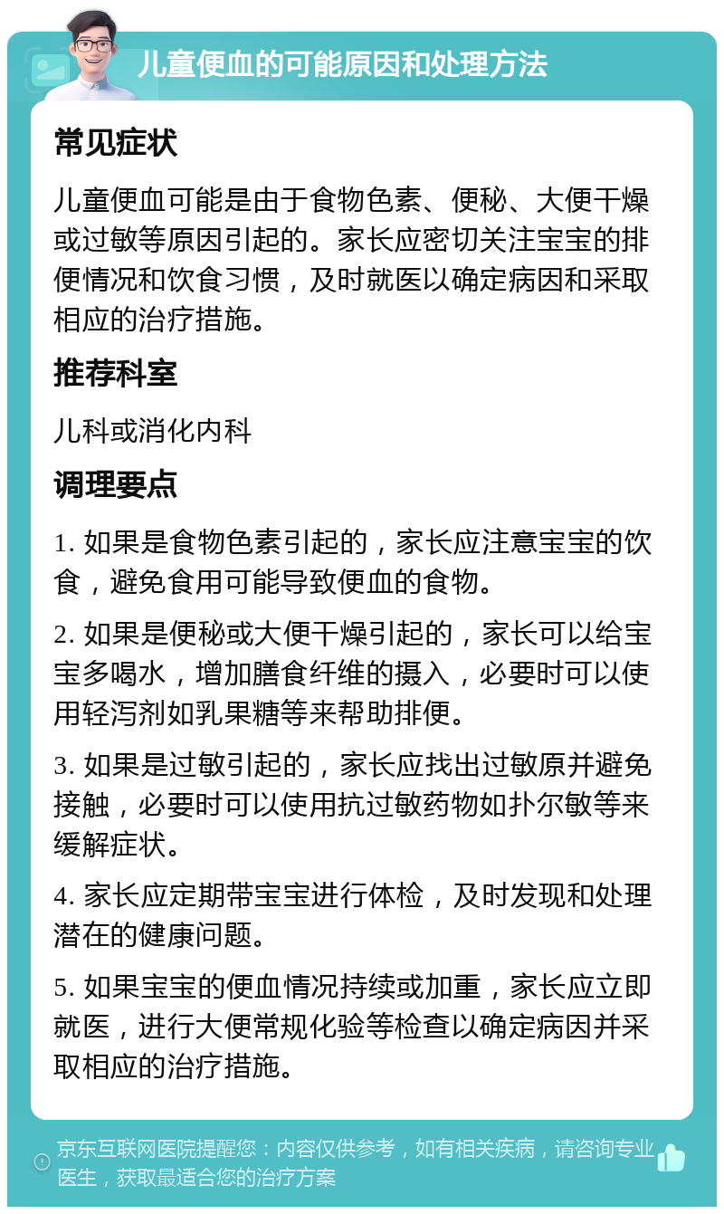 儿童便血的可能原因和处理方法 常见症状 儿童便血可能是由于食物色素、便秘、大便干燥或过敏等原因引起的。家长应密切关注宝宝的排便情况和饮食习惯，及时就医以确定病因和采取相应的治疗措施。 推荐科室 儿科或消化内科 调理要点 1. 如果是食物色素引起的，家长应注意宝宝的饮食，避免食用可能导致便血的食物。 2. 如果是便秘或大便干燥引起的，家长可以给宝宝多喝水，增加膳食纤维的摄入，必要时可以使用轻泻剂如乳果糖等来帮助排便。 3. 如果是过敏引起的，家长应找出过敏原并避免接触，必要时可以使用抗过敏药物如扑尔敏等来缓解症状。 4. 家长应定期带宝宝进行体检，及时发现和处理潜在的健康问题。 5. 如果宝宝的便血情况持续或加重，家长应立即就医，进行大便常规化验等检查以确定病因并采取相应的治疗措施。