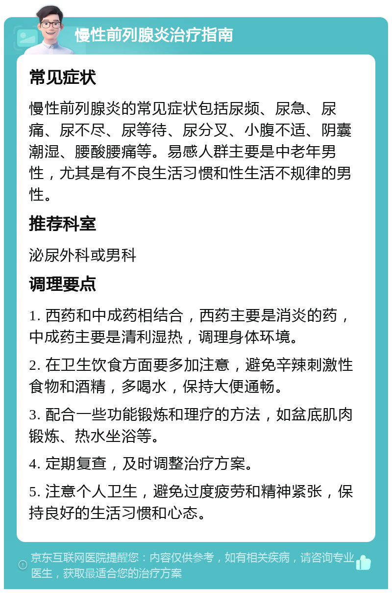 慢性前列腺炎治疗指南 常见症状 慢性前列腺炎的常见症状包括尿频、尿急、尿痛、尿不尽、尿等待、尿分叉、小腹不适、阴囊潮湿、腰酸腰痛等。易感人群主要是中老年男性，尤其是有不良生活习惯和性生活不规律的男性。 推荐科室 泌尿外科或男科 调理要点 1. 西药和中成药相结合，西药主要是消炎的药，中成药主要是清利湿热，调理身体环境。 2. 在卫生饮食方面要多加注意，避免辛辣刺激性食物和酒精，多喝水，保持大便通畅。 3. 配合一些功能锻炼和理疗的方法，如盆底肌肉锻炼、热水坐浴等。 4. 定期复查，及时调整治疗方案。 5. 注意个人卫生，避免过度疲劳和精神紧张，保持良好的生活习惯和心态。