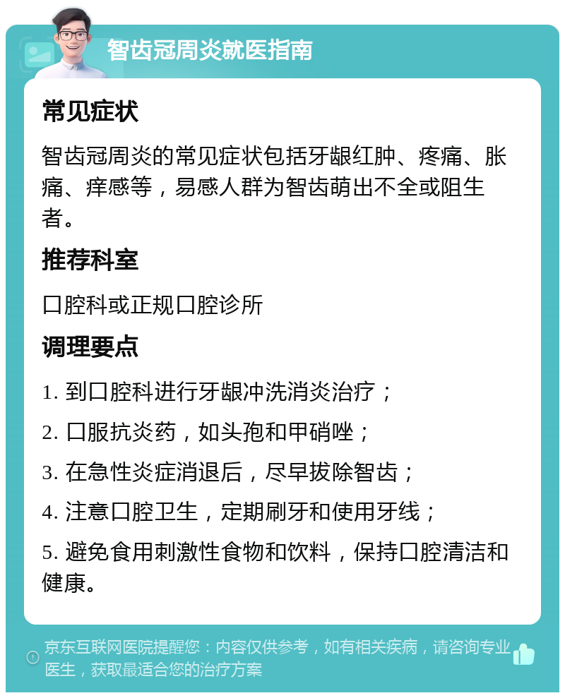 智齿冠周炎就医指南 常见症状 智齿冠周炎的常见症状包括牙龈红肿、疼痛、胀痛、痒感等，易感人群为智齿萌出不全或阻生者。 推荐科室 口腔科或正规口腔诊所 调理要点 1. 到口腔科进行牙龈冲洗消炎治疗； 2. 口服抗炎药，如头孢和甲硝唑； 3. 在急性炎症消退后，尽早拔除智齿； 4. 注意口腔卫生，定期刷牙和使用牙线； 5. 避免食用刺激性食物和饮料，保持口腔清洁和健康。