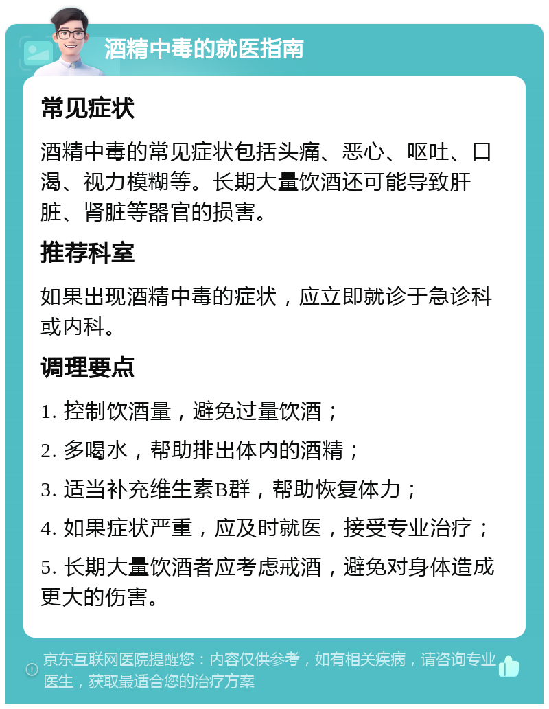 酒精中毒的就医指南 常见症状 酒精中毒的常见症状包括头痛、恶心、呕吐、口渴、视力模糊等。长期大量饮酒还可能导致肝脏、肾脏等器官的损害。 推荐科室 如果出现酒精中毒的症状，应立即就诊于急诊科或内科。 调理要点 1. 控制饮酒量，避免过量饮酒； 2. 多喝水，帮助排出体内的酒精； 3. 适当补充维生素B群，帮助恢复体力； 4. 如果症状严重，应及时就医，接受专业治疗； 5. 长期大量饮酒者应考虑戒酒，避免对身体造成更大的伤害。