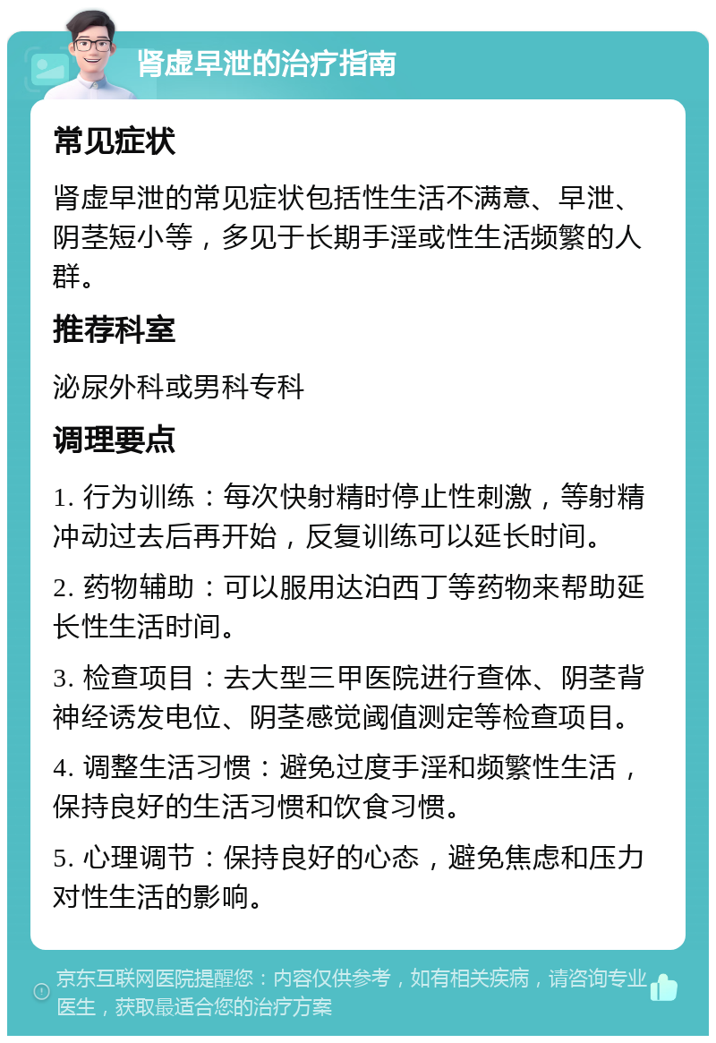 肾虚早泄的治疗指南 常见症状 肾虚早泄的常见症状包括性生活不满意、早泄、阴茎短小等，多见于长期手淫或性生活频繁的人群。 推荐科室 泌尿外科或男科专科 调理要点 1. 行为训练：每次快射精时停止性刺激，等射精冲动过去后再开始，反复训练可以延长时间。 2. 药物辅助：可以服用达泊西丁等药物来帮助延长性生活时间。 3. 检查项目：去大型三甲医院进行查体、阴茎背神经诱发电位、阴茎感觉阈值测定等检查项目。 4. 调整生活习惯：避免过度手淫和频繁性生活，保持良好的生活习惯和饮食习惯。 5. 心理调节：保持良好的心态，避免焦虑和压力对性生活的影响。