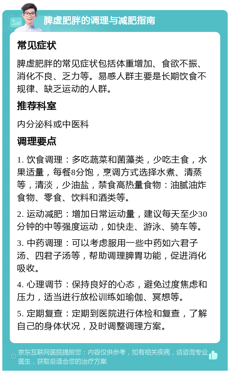 脾虚肥胖的调理与减肥指南 常见症状 脾虚肥胖的常见症状包括体重增加、食欲不振、消化不良、乏力等。易感人群主要是长期饮食不规律、缺乏运动的人群。 推荐科室 内分泌科或中医科 调理要点 1. 饮食调理：多吃蔬菜和菌藻类，少吃主食，水果适量，每餐8分饱，烹调方式选择水煮、清蒸等，清淡，少油盐，禁食高热量食物：油腻油炸食物、零食、饮料和酒类等。 2. 运动减肥：增加日常运动量，建议每天至少30分钟的中等强度运动，如快走、游泳、骑车等。 3. 中药调理：可以考虑服用一些中药如六君子汤、四君子汤等，帮助调理脾胃功能，促进消化吸收。 4. 心理调节：保持良好的心态，避免过度焦虑和压力，适当进行放松训练如瑜伽、冥想等。 5. 定期复查：定期到医院进行体检和复查，了解自己的身体状况，及时调整调理方案。