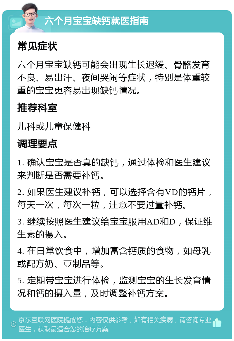 六个月宝宝缺钙就医指南 常见症状 六个月宝宝缺钙可能会出现生长迟缓、骨骼发育不良、易出汗、夜间哭闹等症状，特别是体重较重的宝宝更容易出现缺钙情况。 推荐科室 儿科或儿童保健科 调理要点 1. 确认宝宝是否真的缺钙，通过体检和医生建议来判断是否需要补钙。 2. 如果医生建议补钙，可以选择含有VD的钙片，每天一次，每次一粒，注意不要过量补钙。 3. 继续按照医生建议给宝宝服用AD和D，保证维生素的摄入。 4. 在日常饮食中，增加富含钙质的食物，如母乳或配方奶、豆制品等。 5. 定期带宝宝进行体检，监测宝宝的生长发育情况和钙的摄入量，及时调整补钙方案。