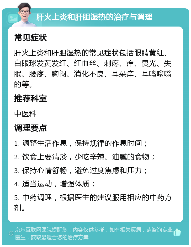 肝火上炎和肝胆湿热的治疗与调理 常见症状 肝火上炎和肝胆湿热的常见症状包括眼睛黄红、白眼球发黄发红、红血丝、刺疼、痒、畏光、失眠、腰疼、胸闷、消化不良、耳朵痒、耳鸣嗡嗡的等。 推荐科室 中医科 调理要点 1. 调整生活作息，保持规律的作息时间； 2. 饮食上要清淡，少吃辛辣、油腻的食物； 3. 保持心情舒畅，避免过度焦虑和压力； 4. 适当运动，增强体质； 5. 中药调理，根据医生的建议服用相应的中药方剂。