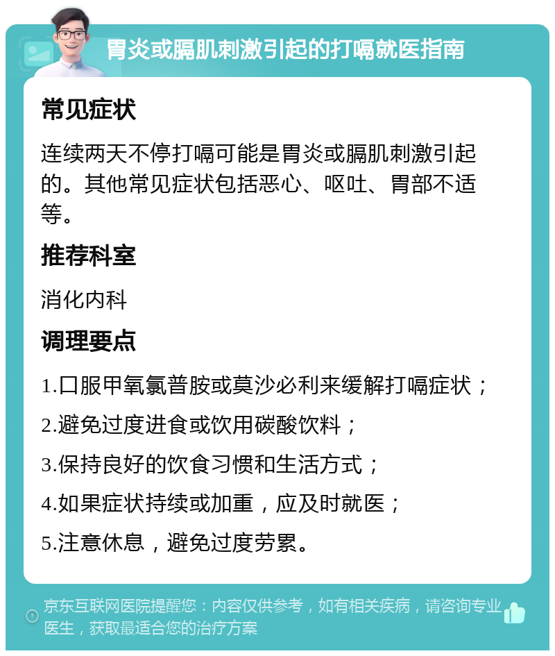 胃炎或膈肌刺激引起的打嗝就医指南 常见症状 连续两天不停打嗝可能是胃炎或膈肌刺激引起的。其他常见症状包括恶心、呕吐、胃部不适等。 推荐科室 消化内科 调理要点 1.口服甲氧氯普胺或莫沙必利来缓解打嗝症状； 2.避免过度进食或饮用碳酸饮料； 3.保持良好的饮食习惯和生活方式； 4.如果症状持续或加重，应及时就医； 5.注意休息，避免过度劳累。