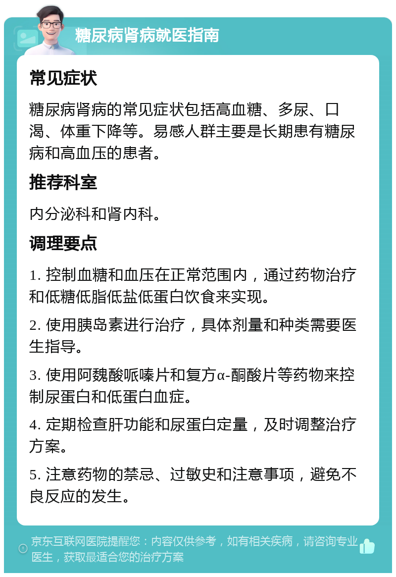 糖尿病肾病就医指南 常见症状 糖尿病肾病的常见症状包括高血糖、多尿、口渴、体重下降等。易感人群主要是长期患有糖尿病和高血压的患者。 推荐科室 内分泌科和肾内科。 调理要点 1. 控制血糖和血压在正常范围内，通过药物治疗和低糖低脂低盐低蛋白饮食来实现。 2. 使用胰岛素进行治疗，具体剂量和种类需要医生指导。 3. 使用阿魏酸哌嗪片和复方α-酮酸片等药物来控制尿蛋白和低蛋白血症。 4. 定期检查肝功能和尿蛋白定量，及时调整治疗方案。 5. 注意药物的禁忌、过敏史和注意事项，避免不良反应的发生。